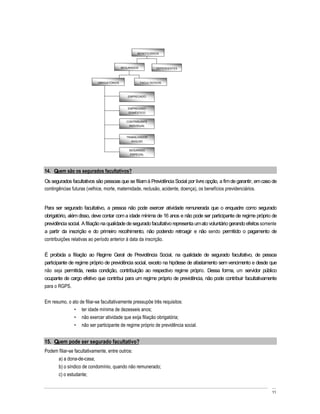 BENEFICIÁRIOS




                                          SEGURADOS            DEPENDENTES




                           OBRIGATÓRIOS               FACULTATIVOS



                                             EMPREGADO



                                             EMPREGADO
                                             DOMÉSTICO


                                             CONTRIBUINTE
                                              INDIVIDUAL



                                             TRABALHADOR
                                                AVULSO


                                              SEGURADO
                                               ESPECIAL




14. Quem são os segurados facultativos?
Os segurados facultativos são pessoas que se filiam à Previdência Social por livre opção, a fim de garantir, em caso de
contingências futuras (velhice, morte, maternidade, reclusão, acidente, doença), os benefícios previdenciários.


Para ser segurado facultativo, a pessoa não pode exercer atividade remunerada que o enquadre como segurado
obrigatório, além disso, deve contar com a idade mínima de 16 anos e não pode ser participante de regime próprio de
previdência social. A filiação na qualidade de segurado facultativo representa um ato voluntário gerando efeitos somente
a partir da inscrição e do primeiro recolhimento, não podendo retroagir e não sendo permitido o pagamento de
contribuições relativas ao período anterior à data da inscrição.

É proibida a filiação ao Regime Geral de Previdência Social, na qualidade de segurado facultativo, de pessoa
participante de regime próprio de previdência social, exceto na hipótese de afastamento sem vencimento e desde que
não seja permitida, nesta condição, contribuição ao respectivo regime próprio. Dessa forma, um servidor público
ocupante de cargo efetivo que contribui para um regime próprio de previdência, não pode contribuir facultativamente
para o RGPS.

Em resumo, o ato de filiar-se facultativamente pressupõe três requisitos:
                  ter idade mínima de dezesseis anos;
                  não exercer atividade que exija filiação obrigatória;
                  não ser participante de regime próprio de previdência social.


15. Quem pode ser segurado facultativo?
Podem filiar-se facultativamente, entre outros:
     a) a dona-de-casa;
     b) o síndico de condomínio, quando não remunerado;
     c) o estudante;


                                                                                                                     11
 