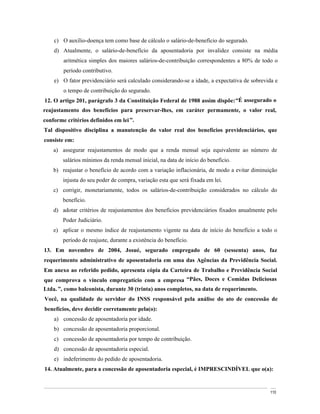 c) O auxílio-doença tem como base de cálculo o salário-de-benefício do segurado.
    d) Atualmente, o salário-de-benefício da aposentadoria por invalidez consiste na média
        aritmética simples dos maiores salários-de-contribuição correspondentes a 80% de todo o
        período contributivo.
    e) O fator previdenciário será calculado considerando-se a idade, a expectativa de sobrevida e
        o tempo de contribuição do segurado.
12. O artigo 201, parágrafo 3 da Constituição Federal de 1988 assim dispõe: É assegurado o
reajustamento dos benefícios para preservar-lhes, em caráter permamente, o valor real,
conforme critérios definidos em lei .
Tal dispositivo disciplina a manutenção do valor real dos benefícios previdenciários, que
consiste em:
    a) assegurar reajustamentos de modo que a renda mensal seja equivalente ao número de
        salários mínimos da renda mensal inicial, na data de início do benefício.
    b) reajustar o benefício de acordo com a variação inflacionária, de modo a evitar diminuição
        injusta do seu poder de compra, variação esta que será fixada em lei.
    c) corrigir, monetariamente, todos os salários-de-contribuição considerados no cálculo do
        benefício.
    d) adotar critérios de reajustamentos dos benefícios previdenciários fixados anualmente pelo
        Poder Judiciário.
    e) aplicar o mesmo índice de reajustamento vigente na data de início do benefício a todo o
        período de reajuste, durante a existência do benefício.
13. Em novembro de 2004, Josué, segurado empregado de 60 (sessenta) anos, faz
requerimento administrativo de aposentadoria em uma das Agências da Previdência Social.
Em anexo ao referido pedido, apresenta cópia da Carteira de Trabalho e Previdência Social
que comprova o vínculo empregatício com a empresa Pães, Doces e Comidas Deliciosas
Ltda. , como balconista, durante 30 (trinta) anos completos, na data de requerimento.
Você, na qualidade de servidor do INSS responsável pela análise do ato de concessão de
benefícios, deve decidir corretamente pela(o):
    a) concessão de aposentadoria por idade.
    b) concessão de aposentadoria proporcional.
    c) concessão de aposentadoria por tempo de contribuição.
    d) concessão de aposentadoria especial.
    e) indeferimento do pedido de aposentadoria.
14. Atualmente, para a concessão de aposentadoria especial, é IMPRESCINDÍVEL que o(a):


                                                                                              110
 