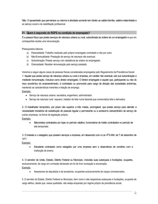 Não. O aposentado que permanece ou retorna à atividade somente tem direito ao salário-família, salário-maternidade e
ao serviço social e de reabilitação profissional.


21. Quem é segurado do RGPS na condição de empregado?
É a pessoa física que presta serviços de natureza urbana ou rural, subordinada às ordens de um empregador e que em
contrapartida recebe uma remuneração.

Pressupostos básicos:
    a) Pessoalidade: Trabalho realizado pelo próprio empregado contratado e não por outro.
    b) Não-Eventualidade: Prestação de serviço de natureza não eventual.
    c) Subordinação: Prestar serviço com obediência às ordens do empregador.
    d) Onerosidade: Receber remuneração pelo serviço prestado.

Veremos a seguir alguns casos de pessoas físicas consideradas empregados pelo Regulamento da Previdência Social:
1. Aquele que presta serviço de natureza urbana ou rural a empresa, em caráter não eventual, sob sua subordinação e
mediante remuneração, inclusive como diretor empregado. O diretor empregado é aquele que, participando ou não do
risco econômico do empreendimento, é contratado ou promovido para cargo de direção das sociedades anônimas,
mantendo as características inerentes à relação de emprego.
Exemplo:
       Serviço de natureza urbana: secretária, engenheiro, administrador.
       Serviço de natureza rural: vaqueiro, tratador de leite numa fazenda que comercializa leite e derivados.

2. O trabalhador temporário, por prazo não superior a três meses, prorrogável, que presta serviço para atender a
necessidade transitória de substituição de pessoal regular e permanente ou a acréscimo extraordinário de serviço de
outras empresas, na forma da legislação própria.
Exemplo:
            Balconistas contratados por lojas no período natalino, funcionários de hotéis contratados no período de
            alta temporada.


3. O bolsista e o estagiário que prestam serviços a empresa, em desacordo com a Lei no 6.494, de 7 de dezembro de
1977.
Exemplo:
            Estudante contratado como estagiário por uma empresa sem a observância de convênio com a
            instituição de ensino.


4. O servidor da União, Estado, Distrito Federal ou Município, incluídas suas autarquias e fundações, ocupante,
exclusivamente, de cargo em comissão declarado em lei de livre nomeação e exoneração.
Exemplo:
            Assessores de deputados e de senadores, ocupantes exclusivamente de cargos comissionados.

5. O servidor do Estado, Distrito Federal ou Município, bem como o das respectivas autarquias e fundações, ocupante de
cargo efetivo, desde que, nessa qualidade, não esteja amparado por regime próprio de previdência social.


                                                                                                                      13
 
