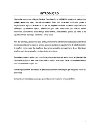 INTRODUÇÃO

Esta cartilha versa sobre o Regime Geral de Previdência Social. O RGPS é o regime do qual participa
qualquer pessoa que exerça atividade remunerada. Assim, todo trabalhador da iniciativa privada é
obrigatoriamente segurado do RGPS e fará jus aos seguintes benefícios: aposentadoria por tempo de
contribuição, aposentadoria especial, aposentadoria por idade, aposentadoria por invalidez, salário-
maternidade, salário-família, auxílio-doença, auxílio-acidente, auxílio-reclusão, pensão por morte e aos
seguintes serviços: reabilitação profissional e serviço social.


Além dos benefícios, abordaremos nesta cartilha, diversos temas estreitamente relacionados aos benefícios
previdenciários tais como: prazos de carência, perda da qualidade de segurado, forma de cálculo do salário-
de-benefício, renda mensal dos benefícios, documentos necessários ao requerimento de um determinado
benefício, quem são os segurados e os dependentes, entre outros.


Apresentaremos todo o conteúdo em forma de perguntas e respostas, pois assim propicia ao leitor responder
mentalmente a pergunta antes mesmo de sua leitura e se por acaso responder de forma equivocada tem a
chance de aprender e corrigir o erro.


No final disponibilizamos uma seleção de questões de concursos anteriores para que você possa avaliar seu
aprendizado.


Sem dúvida um material para aqueles que querem lograr êxito no próximo concurso do INSS.




                                                                                                         2
 