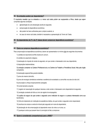39. Os enteados podem ser dependentes?
É importante ressaltar que os enteados e o menor sob tutela podem ser equiparados a filhos, desde que sejam
cumpridas algumas condições:
         apresentação de uma declaração escrita do segurado;
         comprovação de dependência econômica;
         não podem ter bens suficientes para o próprio sustento; e
         no caso do menor sob tutela, também é necessária a apresentação do Termo de Tutela.


40. Os dependentes da 2ª e da 3ª classe devem comprovar dependência econômica?
Sim.


41. Como se comprova dependência econômica?
Para comprovação da dependência econômica, devem ser apresentados no mínimo três dos seguintes documentos:
    1) certidão de nascimento de filho havido em comum;
    2) certidão de casamento religioso;
    3) declaração do imposto de renda do segurado, em que conste o interessado como seu dependente;
    4) disposições testamentárias;
    5) anotação constante na Carteira Profissional e/ou na Carteira de Trabalho e Previdência Social, feita pelo órgão
    competente;
    6) declaração especial feita perante tabelião;
    7) prova de mesmo domicílio;
    8) prova de encargos domésticos evidentes e existência de sociedade ou comunhão nos atos da vida civil;
    9) procuração ou fiança reciprocamente outorgada;
    10) conta bancária conjunta;
    11) registro em associação de qualquer natureza, onde conste o interessado como dependente do segurado;
    12) anotação constante de ficha ou livro de registro de empregados;
    13) apólice de seguro da qual conste o segurado como instituidor do seguro e a pessoa interessada como sua
    beneficiária;
    14) ficha de tratamento em instituição de assistência médica, da qual conste o segurado como responsável;
    15) escritura de compra e venda de imóvel pelo segurado em nome de dependente;
    16) declaração de não emancipação do dependente menor de vinte e um anos; ou
    17) quaisquer outros que possam levar à convicção do fato a comprovar.


42. Quem é considerado companheiro(a) para o INSS?


                                                                                                                   22
 