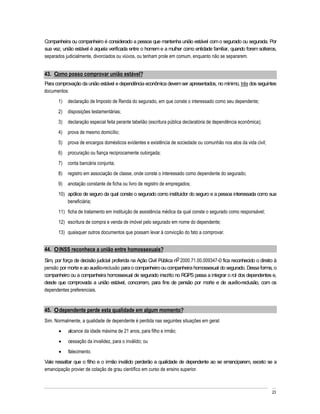Companheira ou companheiro é considerado a pessoa que mantenha união estável com o segurado ou segurada. Por
sua vez, união estável é aquela verificada entre o homem e a mulher como entidade familiar, quando forem solteiros,
separados judicialmente, divorciados ou viúvos, ou tenham prole em comum, enquanto não se separarem.


43. Como posso comprovar união estável?
Para comprovação da união estável e dependência econômica devem ser apresentados, no mínimo, três dos seguintes
documentos:
       1)   declaração de Imposto de Renda do segurado, em que conste o interessado como seu dependente;
       2)   disposições testamentárias;
       3)   declaração especial feita perante tabelião (escritura pública declaratória de dependência econômica);
       4)   prova de mesmo domicílio;
       5)   prova de encargos domésticos evidentes e existência de sociedade ou comunhão nos atos da vida civil;
       6)   procuração ou fiança reciprocamente outorgada;
       7)   conta bancária conjunta;
       8)   registro em associação de classe, onde conste o interessado como dependente do segurado;
       9)   anotação constante de ficha ou livro de registro de empregados;
       10) apólice de seguro da qual conste o segurado como instituidor do seguro e a pessoa interessada como sua
           beneficiária;
       11) ficha de tratamento em instituição de assistência médica da qual conste o segurado como responsável;
       12) escritura de compra e venda de imóvel pelo segurado em nome do dependente;
       13) quaisquer outros documentos que possam levar à convicção do fato a comprovar.


44. O INSS reconhece a união entre homossexuais?
Sim, por força de decisão judicial proferida na Ação Civil Pública no 2000.71.00.009347-0 fica reconhecido o direito à
pensão por morte e ao auxílio-reclusão para o companheiro ou companheira homossexual do segurado. Dessa forma, o
companheiro ou a companheira homossexual de segurado inscrito no RGPS passa a integrar o rol dos dependentes e,
desde que comprovada a união estável, concorrem, para fins de pensão por morte e de auxílio-reclusão, com os
dependentes preferenciais.


45. O dependente perde esta qualidade em algum momento?
Sim. Normalmente, a qualidade de dependente é perdida nas seguintes situações em geral:
            alcance da idade máxima de 21 anos, para filho e irmão;
            cessação da invalidez, para o inválido; ou
            falecimento.
Vale ressaltar que o filho e o irmão inválido perderão a qualidade de dependente ao se emanciparem, exceto se a
emancipação provier de colação de grau científico em curso de ensino superior.



                                                                                                                    23
 