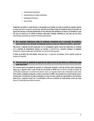 Auxílio-doença (acidentário)
                  Aposentadoria por invalidez (acidentária)
                  Reabilitação Profissional
                  Serviço Social


Independem de carência o auxílio-doença e a aposentadoria por invalidez nos casos de acidente de qualquer natureza
ou causa, bem como no caso do segurado que, após filiar-se ao Regime Geral de Previdência Social, for acometido de
alguma das doenças ou afecções especificadas em lista elaborada pelos Ministérios da Saúde e da Previdência a cada
três anos, de acordo com os critérios de estigma, deformação, mutilação, deficiência ou outro fator que lhe confira
especificidade e gravidade que mereçam tratamento particularizado.


62. Se o segurado implementou todas as condições necessárias para a concessão do benefício e
    após esse fato houve alteração da legislação quanto ao prazo de carência do mesmo, como fica?
Não importa, o segurado não será prejudicado, se a luz da legislação vigente à época ele implementou as condições
para a obtenção de aposentadoria especial, por exemplo, e, posteriormente, ocorreram mudanças na legislação
modificando a carência exigida para este benefício, seu benefício estará garantido.
O direito ao benefício não seria afetado, ainda que após o cumprimento da carência, tivesse ocorrido a perda da
qualidade de segurado.


63. Havendo perda da qualidade de segurado tem alguma forma de aproveitar as contribuições pagas
    antes deste fato?
Sim. Havendo perda da qualidade de segurado, as contribuições anteriores a esse fato somente serão computadas
depois que o segurado contar a partir da data da nova filiação ao RGPS com, no mínimo, um terço do número de
contribuições exigidas para o cumprimento da carência. Assim, se o segurado recolheu dez contribuições mensais, antes
de ter perdido a qualidade de segurado, ao filiar-se novamente ao RGPS, caso necessite de um auxílio-doença comum,
somente após o recolhimento de quatro contribuições (um terço de doze), poderão ser aproveitadas as dez anteriores,
dessa forma, o segurado contará com 14 contribuições e fará jus ao benefício de auxílio-doença comum que exige
apenas 12 contribuições para efeito de carência.




                                                                                                                  29
 