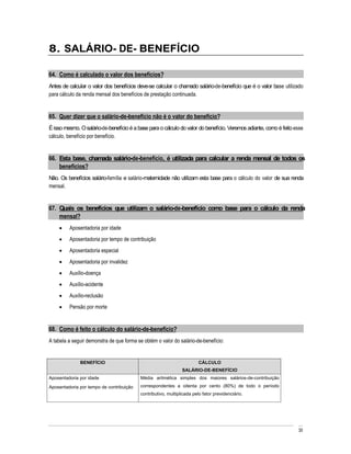 8. SALÁRIO- DE- BENEFÍCIO

64. Como é calculado o valor dos benefícios?
Antes de calcular o valor dos benefícios deve-se calcular o chamado salário-de-benefício que é o valor base utilizado
para cálculo da renda mensal dos benefícios de prestação continuada.


65. Quer dizer que o salário-de-benefício não é o valor do benefício?
É isso mesmo. O salário-de-benefício é a base para o cálculo do valor do benefício. Veremos adiante, como é feito esse
cálculo, benefício por benefício.


66. Esta base, chamada salário-de-benefício, é utilizada para calcular a renda mensal de todos os
    benefícios?
Não. Os benefícios salário-família e salário-maternidade não utilizam esta base para o cálculo do valor de sua renda
mensal.


67. Quais os benefícios que utilizam o salário-de-benefício como base para o cálculo da renda
    mensal?
         Aposentadoria por idade
         Aposentadoria por tempo de contribuição
         Aposentadoria especial
         Aposentadoria por invalidez
         Auxílio-doença
         Auxílio-acidente
         Auxílio-reclusão
         Pensão por morte


68. Como é feito o cálculo do salário-de-benefício?
A tabela a seguir demonstra de que forma se obtém o valor do salário-de-benefício:


              BENEFÍCIO                                                 CÁLCULO
                                                               SALÁRIO-DE-BENEFÍCIO
Aposentadoria por idade                   Média aritmética simples dos maiores salários-de-contribuição
Aposentadoria por tempo de contribuição   correspondentes a oitenta por cento (80%) de todo o período
                                          contributivo, multiplicada pelo fator previdenciário.




                                                                                                                   30
 