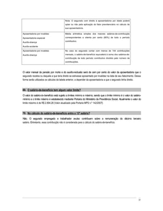 Nota: O segurado com direito à aposentadoria por idade poderá
                                          optar ou não pela aplicação do fator previdenciário no cálculo de
                                          sua aposentadoria.

Aposentadoria por invalidez               Média aritmética simples dos maiores salários-de-contribuição
Aposentadoria especial                    correspondentes a oitenta por cento (80%) de todo o período
                                          contributivo.
Auxílio-doença
Auxílio-acidente

Aposentadoria por invalidez               No caso do segurado contar com menos de 144 contribuições
Auxílio-doença                            mensais, o salário-de-benefício equivalerá à soma dos salários-de-
                                          contribuição de todo período contributivo dividido pelo número de
                                          contribuições.



O valor mensal da pensão por morte e do auxílio-reclusão será de cem por cento do valor da aposentadoria que o
segurado recebia ou daquela a que teria direito se estivesse aposentado por invalidez na data de seu falecimento. Dessa
forma serão utilizados os cálculos da tabela anterior, a depender da aposentadoria a que o segurado tinha direito.


69. O salário-de-benefício tem algum valor limite?
O valor do salário-de-benefício está sujeito a limites mínimo e máximo, sendo que o limite mínimo é o valor do salário-
mínimo e o limite máximo é estabelecido mediante Portaria do Ministério da Previdência Social. Atualmente o valor do
limite máximo é de R$ 2.894,28 (Valor atualizado pela Portaria MPS n.º 142/2007).


70. No cálculo do salário-de-benefício entra o 13º salário?
Não. O segurado empregado e trabalhador avulso contribuem sobre a remuneração do décimo terceiro
salário. Entretanto, essa contribuição não é considerada para o cálculo do salário-de-benefício.




                                                                                                                    31
 