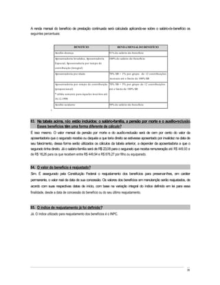 A renda mensal do benefício de prestação continuada será calculada aplicando-se sobre o salário-de-benefício os
seguintes percentuais:


                                        BENEFÍCIO                             RENDA MENSAL DO BENEFÍCIO

                    Au xílio-doen ça                                   91% d o salário-d e-ben efício

                    Ap osen tadoria In validez, Ap osen tad oria       100% d o salário-d e-ben efício
                    Esp ecial, Ap osen tadoria p or tem p o de
                    con tribu ição (in tegral)

                    Ap osen tadoria p or idade                         70% SB + 1% p or gru p o de 12 con tribu ições
                                                                       m en sais até o lim ite de 100% SB

                    Ap osen tadoria p or tem p o de con trib u ição 70% SB + 5% p or gru p o de 12 con tribu ições
                    (p rop orcion al)                                  até o lim ite de 100% SB
                    * válida som en te p ara àqu eles in scritos até
                    16.12.1998

                    Au xílio-aciden te                                 50% d o salário-d e-ben efício
               i.



83. Na tabela acima, não estão incluídos: o salário-família, a pensão por morte e o auxílio-reclusão.
    Esses benefícios têm uma forma diferente de cálculo?
É isso mesmo. O valor mensal da pensão por morte e do auxílio-reclusão será de cem por cento do valor da
aposentadoria que o segurado recebia ou daquela a que teria direito se estivesse aposentado por invalidez na data de
seu falecimento, dessa forma serão utilizados os cálculos da tabela anterior, a depender da aposentadoria a que o
segurado tinha direito. Já o salário-família será de R$ 23,08 para o segurado que receba remuneração até R$ 449,93 e
de R$ 16,26 para os que recebem entre R$ 449,94 e R$ 676,27 por filho ou equiparado.


84. O valor do benefício é reajustado?
Sim. É assegurado pela Constituição Federal o reajustamento dos benefícios para preservar-lhes, em caráter
permanente, o valor real da data de sua concessão. Os valores dos benefícios em manutenção serão reajustados, de
acordo com suas respectivas datas de início, com base na variação integral do índice definido em lei para essa
finalidade, desde a data de concessão do benefício ou do seu último reajustamento.



85. O índice de reajustamento já foi definido?
Já. O índice utilizado para reajustamento dos benefícios é o INPC.




                                                                                                                        35
 