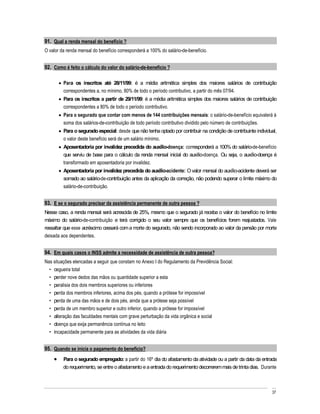 91. Qual a renda mensal do benefício ?
O valor da renda mensal do benefício corresponderá a 100% do salário-de-benefício.


92. Como é feito o cálculo do valor do salário-de-benefício ?

         Para os inscritos até 28/11/99: é a média aritmética simples dos maiores salários de contribuição
         correspondentes a, no mínimo, 80% de todo o período contributivo, a partir do mês 07/94.
         Para os inscritos a partir de 29/11/99: é a média aritmética simples dos maiores salários de contribuição
         correspondentes a 80% de todo o período contributivo.
         Para o segurado que contar com menos de 144 contribuições mensais: o salário-de-benefício equivalerá à
         soma dos salários-de-contribuição de todo período contributivo dividido pelo número de contribuições.
         Para o segurado especial: desde que não tenha optado por contribuir na condição de contribuinte individual,
         o valor deste benefício será de um salário mínimo.
         Aposentadoria por invalidez precedida do auxílio-doença: corresponderá a 100% do salário-de-benefício
         que serviu de base para o cálculo da renda mensal inicial do auxílio-doença. Ou seja, o auxílio-doença é
         transformado em aposentadoria por invalidez.
         Aposentadoria por invalidez precedida do auxílio-acidente: O valor mensal do auxílio-acidente deverá ser
         somado ao salário-de-contribuição antes da aplicação da correção, não podendo superar o limite máximo do
         salário-de-contribuição.


93. E se o segurado precisar da assistência permanente de outra pessoa ?
Nesse caso, a renda mensal será acrescida de 25%, mesmo que o segurado já receba o valor do benefício no limite
máximo do salário-de-contribuição e terá corrigido o seu valor sempre que os benefícios forem reajustados. Vale
ressaltar que esse acréscimo cessará com a morte do segurado, não sendo incorporado ao valor da pensão por morte
deixada aos dependentes.


94. Em quais casos o INSS admite a necessidade de assistência de outra pessoa?
Nas situações elencadas a seguir que constam no Anexo I do Regulamento da Previdência Social:
    cegueira total
    perder nove dedos das mãos ou quantidade superior a esta
    paralisia dos dois membros superiores ou inferiores
    perda dos membros inferiores, acima dos pés, quando a prótese for impossível
    perda de uma das mãos e de dois pés, ainda que a prótese seja possível
    perda de um membro superior e outro inferior, quando a prótese for impossível
    alteração das faculdades mentais com grave perturbação da vida orgânica e social
    doença que exija permanência contínua no leito
    incapacidade permanente para as atividades da vida diária


95. Quando se inicia o pagamento do benefício?
         Para o segurado empregado: a partir do 16º dia do afastamento da atividade ou a partir da data da entrada
         do requerimento, se entre o afastamento e a entrada do requerimento decorrerem mais de trinta dias. Durante



                                                                                                                 37
 