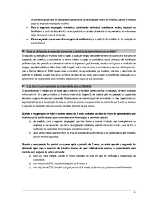 os primeiros quinze dias de afastamento consecutivos da atividade por motivo de invalidez, caberá à empresa
         pagar ao segurado empregado o salário.
         Para o segurado empregado doméstico, contribuinte individual, trabalhador avulso, especial ou
         facultativo: a partir da data do início da incapacidade ou da data da entrada do requerimento, se entre essas
         datas decorrerem mais de trinta dias.
         Para o segurado que se encontrar em gozo de auxílio-doença: a partir do dia imediato ao da cessação do
         auxílio-doença.


96. Quais as obrigações do segurado que recebe o benefício da aposentadoria por invalidez?
O segurado aposentado por invalidez está obrigado, a qualquer tempo, independentemente de sua idade e sob pena de
suspensão do benefício, a submeter-se a exame médico a cargo da previdência social, processo de reabilitação
profissional por ela prescrito e custeado e tratamento dispensado gratuitamente, exceto o cirúrgico e a transfusão de
sangue, que são facultativos. Além disso, está obrigado, sob a mesma pena, a submeter-se a exames médico-periciais,
pois a Perícia Médica do INSS deverá rever o benefício de aposentadoria por invalidez, inclusive o decorrente de
acidente do trabalho, a cada dois anos, contados da data de seu início, para avaliar a persistência, atenuação ou o
agravamento da incapacidade para o trabalho, alegada como causa de sua concessão.

97. E se houver a recuperação da capacidade para o trabalho?
O aposentado por invalidez que se julgar apto a retornar à atividade deverá solicitar a realização de nova avaliação
médico-pericial. Se a perícia médica do Instituto Nacional do Seguro Social concluir pela recuperação da capacidade
laborativa, a aposentadoria será cancelada. O efeito desse cancelamento poderá ser imediato ou não, dependendo dos
seguintes fatores: se a recuperação for total ou parcial, se ocorreu num prazo maior ou menor do que 5 anos ou ainda se
o segurado foi declarado apto para exercer atividade diferente da que exercia.

Quando a recuperação for total e ocorrer dentro de 5 anos contados da data do início da aposentadoria por
invalidez ou do auxílio-doença que a antecedeu sem interrupção, o beneficio cessará:
       a) de imediato, para o segurado empregado que tiver direito a retornar à função que desempenhava na
            empresa ao se aposentar, na forma da legislação trabalhista, valendo como documento, para tal fim, o
            certificado de capacidade fornecido pela previdência social; ou
       b) após tantos meses quantos forem os anos de duração do auxílio-doença e da aposentadoria por invalidez,
            para os demais segurados.

Quando a recuperação for parcial ou ocorrer após o período de 5 anos, ou ainda quando o segurado for
declarado apto para o exercício de trabalho diverso do qual habitualmente exercia, a aposentadoria será
mantida, sem prejuízo da volta à atividade:
       a) pelo seu valor integral, durante 6 meses contados da data em que for verificada a recuperação da
           capacidade;
       b) com redução de 50%, no período seguinte de 6 meses; e
       c) com redução de 75%, também por igual período de 6 meses, ao término do qual cessará definitivamente.




                                                                                                                    38
 