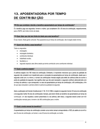 13. APOSENTADORIA POR TEMPO
DE CONTRI BUI ÇÃO

109. Em que condição é devido o benefício aposentadoria por tempo de contribuição?
É o benefício pago aos segurados, homem e mulher, que completarem 35 e 30 anos de contribuição, respectivamente,
para o RGPS, sem limite mínimo de idade.


110. Quer dizer que não tem limite de idade para este benefício?
É isso mesmo. Muita gente confunde. Para aposentar-se por tempo de contribuição, não é exigido idade mínima.


111. Quem tem direito a esse benefício?
Todos os segurados:
         empregado;
         empregado doméstico;
         contribuinte individual;
         trabalhador avulso;
         facultativo; e
         segurado especial, este último desde que tenha contribuído como contribuinte individual.


112. Qual a carência exigida?

A carência exigida é de 180 meses de contribuição. Entretanto, é importante mencionar que a perda da qualidade de
segurado não consistirá num impedimento para a concessão da aposentadoria por tempo de contribuição, desde que o
segurado conte com, no mínimo, o número de contribuições mensais exigido para efeito de carência antes de ocorrer a
perda da qualidade de segurado. Isso significa dizer que não será necessário o segurado contribuir adicionalmente com
um terço da carência, o que corresponde, no caso da aposentadoria por tempo de contribuição, a 60 contribuições, a fim
de que seja computado o período anterior à perda da qualidade de segurado.


Após a publicação da Emenda Constitucional n.º 20, 16.12.1998, é exigido do segurado homem 35 anos de contribuição
e da segurada mulher 30 anos de contribuições mensais, para terem direito ao benefício da aposentadoria por tempo de
contribuição. Um dos requisitos a serem preenchidos é o da carência, além disso, o segurado deverá contar com 420
contribuições mensais para o homem e de 360 contribuições para a mulher.



113. Qual a renda mensal do benefício?

A aposentadoria por tempo de contribuição consiste numa renda mensal correspondente a 100% do salário-de-benefício
aos 35 anos de contribuição, se homem, e aos 30 anos de contribuição, se mulher.




                                                                                                                   42
 
