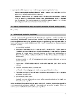 A comprovação da condição de professor far-se-á mediante a apresentação dos seguintes documentos:
         respectivo diploma registrado nos órgãos competentes federais e estaduais, ou de qualquer outro documento
         que comprove a habilitação para o exercício do magistério; e
         registros em Carteira Profissional e/ou Carteira de Trabalho e Previdência Social complementados, quando for
         o caso, por declaração do estabelecimento de ensino onde foi exercida a atividade, sempre que necessária
         essa informação, para efeito de caracterização do efetivo exercício da função de magistério e que a atividade
         docente do professor tenha sido exercida exclusivamente em sala de aula.


120. É possível converter tempo de serviço de magistério em tempo de serviço de atividade comum?

Não é permitido.


121. Como fazer prova do tempo de contribuição?

A prova do tempo de contribuição é feita mediante documentos que comprovem o exercício de atividade nos
correspondentes períodos a serem considerados. Esses documentos devem ser contemporâneos aos fatos que se
pretende comprovar e neles devem constar as datas de início e término da prestação do serviço, além disso, quando se
tratar de trabalhador avulso, a duração do trabalho e a condição em que foi prestado. Podem ser utilizados como prova
os seguintes documentos:
           contrato individual de trabalho;
           anotações na Carteira Profissional e/ou a Carteira de Trabalho e Previdência Social, a carteira sanitária, a
           caderneta de matrícula e a caderneta de contribuições dos extintos institutos de aposentadoria e pensões, a
           caderneta de inscrição pessoal visada pela Capitania dos Portos, pela Superintendência do
           Desenvolvimento da Pesca, pelo Departamento Nacional de Obras Contra as Secas e declarações da
           Receita Federal;
           certidão de inscrição em órgão de fiscalização profissional, acompanhada do documento que prove o
           exercício da atividade;
           contrato social e respectivo distrato, quando for o caso, ata de assembléia geral e registro de firma
           individual;
           contrato de arrendamento, parceria ou comodato rural;
           certificado de sindicato ou órgão gestor de mão-de-obra que agrupa trabalhadores avulsos;
           comprovante de cadastro do Instituto Nacional de Colonização e Reforma Agrária, no caso de produtores
           em regime de economia familiar;
           bloco de notas do produtor rural; ou
           declaração de sindicato de trabalhadores rurais ou colônia de pescadores, desde que homologada pelo
           Instituto Nacional do Seguro Social.
Na falta de documento contemporâneo podem ser aceitos declaração do empregador ou seu preposto, atestado de
empresa ainda existente, certificado ou certidão de entidade oficial, desde que extraídos de registros efetivamente
existentes e acessíveis à fiscalização do Instituto Nacional do Seguro Social.




                                                                                                                    44
 