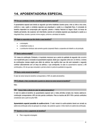 14. APOSENTADORIA ESPECIAL

125. Em que condições é devido o benefício aposentadoria especial?

A aposentadoria especial será devida ao segurado que tenha trabalhado durante quinze, vinte ou vinte e cinco anos,
conforme o caso, sujeito a condições especiais que prejudiquem a saúde ou a integridade física. A concessão do
benefício dependerá de comprovação pelo segurado, perante o Instituto Nacional do Seguro Social, do tempo de
trabalho permanente, não ocasional, nem intermitente, exercido em condições especiais que prejudiquem a saúde ou a
integridade física, durante o período mínimo exigido, conforme a atividade de trabalho.


126. Quais os segurados que têm direito a esse benefício?

         o empregado;
         o trabalhador avulso; e
         o contribuinte individual, este somente quando cooperado filiado a cooperativa de trabalho ou de produção.


127. Qual a carência exigida?

180 meses de contribuição. Entretanto, é importante mencionar que a perda da qualidade de segurado não consistirá
num impedimento para a concessão da aposentadoria especial, desde que o segurado conte com, no mínimo, o número
de contribuições mensais exigido para efeito de carência. Isso significa dizer que não será necessário o segurado
contribuir adicionalmente com um terço da carência, o que corresponde, no caso da aposentadoria especial, a 60
contribuições, a fim de que seja computado o período anterior à perda da qualidade de segurado.


128. Qual a renda mensal do benefício?

O valor da renda mensal do benefício corresponderá a 100% do salário-de-benefício.


129. É utilizado o fator previdenciário quando do cálculo da renda mensal do benefício?

Não.


130. Como é feito o cálculo do valor do salário-de-benefício?
O valor do salário-de-benefício da aposentadoria especial será a média aritmética simples dos maiores salários-de-
contribuição correspondente a 80% de todo período contributivo. Para os inscritos até 28/11/199 o período contributivo
considerado será a partir de julho/1994.


Aposentadoria especial precedida do auxílio-acidente: O valor mensal do auxílio-acidente deverá ser somado ao
salário-de-contribuição antes da aplicação da correção, não podendo superar o limite máximo do salário-de-contribuição.


131. Quando se inicia o pagamento do benefício?

         Para o segurado empregado:



                                                                                                                      46
 