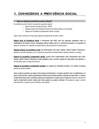 1. CONHECENDO A PREVI DÊNCIA SOCIAL

1. Quais os regimes de previdência social no Brasil?
A previdência social no Brasil é composta dos seguintes regimes:
                   Regime Geral de Previdência Social RGPS;
                   Regimes próprios de Previdência Social dos servidores públicos e dos militares;
                   Regimes de Previdência Complementar (oficial e privado).

Agora, vamos conhecer em linhas gerais algumas características de cada um deles:

Regime Geral de Previdência Social: é administrado pelo INSS, dele são segurados obrigatórios todos os
trabalhadores da iniciativa privada, empregados públicos regidos pela CLT, servidores temporários, os ocupantes de
cargo em comissão e os ocupantes de cargos efetivos não possuidores de regime próprio.

Regimes próprios de previdência social: são administrados pela União, Estados, Distrito Federal e Municípios e
atendem ao servidor estatutário, que é ocupante de cargo efetivo da esfera federal, estadual, distrital ou municipal.

Regimes de previdência complementar oficiais: quando forem implementados serão administrados pela União,
Estados, Distrito Federal e Municípios e serão obrigatórios para o servidor ocupante de cargo efetivo que ingressar no
serviço público após a criação dos mesmos.

Regimes de previdência complementar privados: são geridos por instituições privadas e são abertos a qualquer
pessoa que queira participar.

Assim, podemos perceber que existem vários regimes previdenciários: um regime específico para os trabalhadores, em
geral, do setor privado, regimes previdenciários próprios para servidores públicos ocupantes de cargo efetivo, um regime
complementar oficial para os servidores públicos que ingressarem no serviço após a criação dos mesmos e, por fim, um
regime complementar privado voltado para todos aqueles que queiram participar. No esquema a seguir, veremos
resumidamente: os regimes, quem administra e seus filiados.




                                                                                                                      5
 