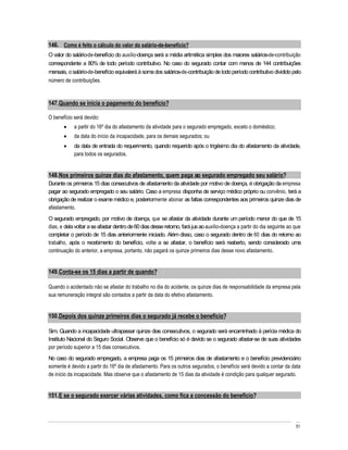 146. Como é feito o cálculo do valor do salário-de-benefício?
O valor do salário-de-benefício do auxílio-doença será a média aritmética simples dos maiores salários-de-contribuição
correspondente a 80% de todo período contributivo. No caso do segurado contar com menos de 144 contribuições
mensais, o salário-de-benefício equivalerá à soma dos salários-de-contribuição de todo período contributivo dividido pelo
número de contribuições.



147. Quando se inicia o pagamento do benefício?

O benefício será devido:
            a partir do 16º dia do afastamento da atividade para o segurado empregado, exceto o doméstico;
            da data do início da incapacidade, para os demais segurados; ou
            da data de entrada do requerimento, quando requerido após o trigésimo dia do afastamento da atividade,
            para todos os segurados.


148. Nos primeiros quinze dias do afastamento, quem paga ao segurado empregado seu salário?
Durante os primeiros 15 dias consecutivos de afastamento da atividade por motivo de doença, é obrigação da empresa
pagar ao segurado empregado o seu salário. Caso a empresa disponha de serviço médico próprio ou convênio, terá a
obrigação de realizar o exame médico e, posteriormente abonar as faltas correspondentes aos primeiros quinze dias de
afastamento.
O segurado empregado, por motivo de doença, que se afastar da atividade durante um período menor do que de 15
dias, e dela voltar a se afastar dentro de 60 dias desse retorno, fará jus ao auxílio-doença a partir do dia seguinte ao que
completar o período de 15 dias anteriormente iniciado. Além disso, caso o segurado dentro de 60 dias do retorno ao
trabalho, após o recebimento do benefício, volte a se afastar, o benefício será reaberto, sendo considerado uma
continuação do anterior, a empresa, portanto, não pagará os quinze primeiros dias desse novo afastamento.


149. Conta-se os 15 dias a partir de quando?

Quando o acidentado não se afastar do trabalho no dia do acidente, os quinze dias de responsabilidade da empresa pela
sua remuneração integral são contados a partir da data do efetivo afastamento.


150. Depois dos quinze primeiros dias o segurado já recebe o benefício?

Sim. Quando a incapacidade ultrapassar quinze dias consecutivos, o segurado será encaminhado à perícia médica do
Instituto Nacional do Seguro Social. Observe que o benefício só é devido se o segurado afastar-se de suas atividades
por período superior a 15 dias consecutivos.
No caso do segurado empregado, a empresa paga os 15 primeiros dias de afastamento e o benefício previdenciário
somente é devido a partir do 16º dia de afastamento. Para os outros segurados, o benefício será devido a contar da data
de início da incapacidade. Mas observe que o afastamento de 15 dias da atividade é condição para qualquer segurado.


151. E se o segurado exercer várias atividades, como fica a concessão do benefício?



                                                                                                                         51
 