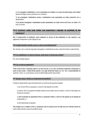 2) aos empregado e trabalhadores avulsos aposentados por invalidez ou em gozo de auxílio-doença, pelo Instituto
    Nacional do Seguro Social, juntamente com o benefício;
    3) aos empregados, trabalhadores avulsos e trabalhadores rurais aposentados por idade, juntamente com a
    aposentadoria.
    4) aos demais empregados e trabalhadores avulsos aposentados com idade mínima de 65 anos, se mulher e 70
    anos, se homem.


163. O trabalhador avulso pode receber cota proporcional a depender da quantidade de dias
    trabalhados?

Não. O salário-família do trabalhador avulso independe do número de dias trabalhados no mês, devendo o seu
pagamento corresponder ao valor integral da cota.


164. O salário-família é devido ao pai e a mãe concomitantemente?

Sim. Quando o pai e a mãe são segurados empregados ou trabalhadores avulsos, ambos têm direito ao salário-família.


165. E se trabalharem na mesma empresa, ainda assim é devido para ambos?

Sim, não há restrição alguma.


166. E se os pais se separarem?

Tendo havido divórcio, separação judicial ou de fato dos pais, ou em caso de abandono legalmente caracterizado ou
perda do pátrio-poder, o salário-família passará a ser pago diretamente àquele que ficar com a responsabilidade de
sustentar o menor, ou a outra pessoa, se houver determinação judicial nesse sentido.


167. Quando cessa o direito ao recebimento do benefício?

O direito ao salário-família cessa automaticamente na ocorrência das seguintes situações:

       1) por morte do filho ou equiparado, a contar do mês seguinte ao do óbito;

       2) quando o filho ou equiparado completar quatorze anos de idade, salvo se inválido, a contar do mês seguinte ao
       da data do aniversário;

       3) pela recuperação da capacidade do filho ou equiparado inválido, a contar do mês seguinte ao da cessação da
       incapacidade; ou

       4) pelo desemprego do segurado.

Vale ressaltar que a invalidez do filho ou equiparado maior de quatorze anos de idade deve ser verificada através de
exame médico-pericial a cargo da previdência social.


                                                                                                                    54
 