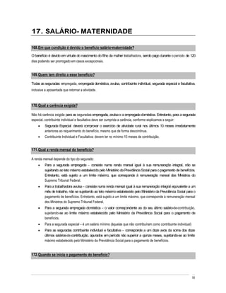 17. SALÁRIO- MATERNIDADE

168. Em que condição é devido o benefício salário-maternidade?
O benefício é devido em virtude do nascimento do filho da mulher trabalhadora, sendo pago durante o período de 120
dias podendo ser prorrogado em casos excepcionais.


169. Quem tem direito a esse benefício?

Todas as seguradas: empregada, empregada doméstica, avulsa, contribuinte individual, segurada especial e facultativa,
inclusive a aposentada que retornar a atividade.



170. Qual a carência exigida?

Não há carência exigida para as seguradas empregada, avulsa e a empregada doméstica. Entretanto, para a segurada
especial, contribuinte individual e facultativa deve ser cumprida a carência, conforme explicamos a seguir:
         Segurada Especial: deverá comprovar o exercício de atividade rural nos últimos 10 meses imediatamente
         anteriores ao requerimento do benefício, mesmo que de forma descontínua.
         Contribuinte Individual e Facultativa: devem ter no mínimo 10 meses de contribuição.


171. Qual a renda mensal do benefício?

A renda mensal depende do tipo do segurado:
         Para a segurada empregada consiste numa renda mensal igual à sua remuneração integral, não se
         sujeitando ao teto máximo estabelecido pelo Ministério da Previdência Social para o pagamento de benefícios.
         Entretanto, está sujeito a um limite máximo, que corresponde à remuneração mensal dos Ministros do
         Supremo Tribunal Federal.
         Para a trabalhadora avulsa consiste numa renda mensal igual à sua remuneração integral equivalente a um
         mês de trabalho, não se sujeitando ao teto máximo estabelecido pelo Ministério da Previdência Social para o
         pagamento de benefícios. Entretanto, está sujeito a um limite máximo, que corresponde à remuneração mensal
         dos Ministros do Supremo Tribunal Federal.
         Para a segurada empregada doméstica o valor correspondente ao do seu último salário-de-contribuição,
         sujeitando-se ao limite máximo estabelecido pelo Ministério da Previdência Social para o pagamento de
         benefícios.
         Para a segurada especial é um salário mínimo (àquelas que não contribuíram como contribuinte individual)
         Para as seguradas contribuinte individual e facultativa corresponde a um doze avos da soma dos doze
         últimos salários-de-contribuição, apurados em período não superior a quinze meses, sujeitando-se ao limite
         máximo estabelecido pelo Ministério da Previdência Social para o pagamento de benefícios.


172. Quando se inicia o pagamento do benefício?




                                                                                                                    55
 
