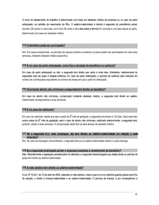 O início do afastamento do trabalho é determinado com base em atestado médico da empresa ou no caso de parto
antecipado, na certidão de nascimento do filho. O salário-maternidade é devido à segurada da previdência social,
durante 120 (cento e vinte) dias, com início 28 (vinte e oito) dias antes e término 91 (noventa e um) dias depois do parto,
determinado com base em atestado médico.



173. O benefício pode ser prorrogado?

Sim. Em casos excepcionais, os períodos de repouso anterior e posterior ao parto podem ser aumentados em mais duas
semanas, mediante atestado médico específico.


174. E no caso de parto antecipado, como fica a duração do benefício e a carência?

Em caso de parto antecipado ou não, a segurada tem direito aos cento e vinte dias. Entretanto, relativamente às
seguradas para as quais é exigida carência, em caso de parto antecipado, o período de carência será reduzido em
número de contribuições equivalente ao número de meses em que o parto foi antecipado.


175. Ocorrendo aborto não criminoso a segurada terá direito ao benefício?

Em caso de aborto não criminoso, comprovado mediante atestado médico, a segurada terá direito ao salário-
maternidade correspondente a duas semanas.


176. E no caso do natimorto?

Em caso de natimorto, desde que seja a partir do 6º mês de gestação, a segurada terá direito a 120 dias. Caso esse fato
ocorra antes do 6º mês de gestação, será o caso de aborto não criminoso, explicado anteriormente, a segurada terá,
portanto, direito a duas semanas. A comprovação deste fato se dará através de atestado médico.


177. Se a segurada tiver dois empregos, ela terá direito ao salário-maternidade em relação a cada
    emprego?
Sim. No caso de empregos concomitantes, a segurada fará jus ao salário-maternidade relativo a cada emprego.


178. Se a segurada empregada perder o emprego prejudica o recebimento do benefício?
Não. Recentemente a legislação previdenciária foi alterada e a segurada desempregada que esteja ainda no período de
graça tem direito ao salário-maternidade.


179. A mãe adotiva tem direito ao salário-maternidade?

A Lei no 10.421, de 15 de abril de 2002, estendeu à mãe adotiva, mesmo que somente obtenha guarda judicial para fins
de adoção, o direito à licença-maternidade e ao salário-maternidade. O período da licença, e por conseqüência a




                                                                                                                        56
 
