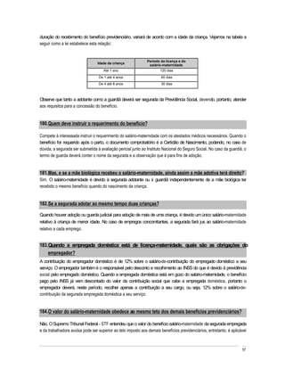 duração do recebimento do benefício previdenciário, variará de acordo com a idade da criança. Vejamos na tabela a
seguir como a lei estabelece esta relação:


                                                              Período da licença e do
                                 Idade da criança
                                                               salário-maternidade
                                     Até 1 ano                        120 dias
                                  De 1 até 4 anos                      60 dias
                                  De 4 até 8 anos                      30 dias



Observe que tanto a adotante como a guardiã deverá ser segurada da Previdência Social, devendo, portanto, atender
aos requisitos para a concessão do benefício.


180. Quem deve instruir o requerimento do benefício?

Compete à interessada instruir o requerimento do salário-maternidade com os atestados médicos necessários. Quando o
benefício for requerido após o parto, o documento comprobatório é a Certidão de Nascimento, podendo, no caso de
dúvida, a segurada ser submetida à avaliação pericial junto ao Instituto Nacional do Seguro Social. No caso da guardiã, o
termo de guarda deverá conter o nome da segurada e a observação que é para fins de adoção.


181. Mas, e se a mãe biológica recebeu o salário-maternidade, ainda assim a mãe adotiva terá direito?
Sim. O salário-maternidade é devido à segurada adotante ou à guardiã independentemente de a mãe biológica ter
recebido o mesmo benefício quando do nascimento da criança.


182. Se a segurada adotar ao mesmo tempo duas crianças?

Quando houver adoção ou guarda judicial para adoção de mais de uma criança, é devido um único salário-maternidade
relativo à criança de menor idade. No caso de empregos concomitantes, a segurada fará jus ao salário-maternidade
relativo a cada emprego.


183. Quando a empregada doméstica está de licença-maternidade, quais são as obrigações do
    empregador?
A contribuição do empregador doméstico é de 12% sobre o salário-de-contribuição do empregado doméstico a seu
serviço. O empregador também é o responsável pelo desconto e recolhimento ao INSS do que é devido à previdência
social pelo empregado doméstico. Quando a empregada doméstica está em gozo do salário-maternidade, o benefício
pago pelo INSS já vem descontado do valor da contribuição social que cabe a empregada doméstica, portanto o
empregador deverá, neste período, recolher apenas a contribuição a seu cargo, ou seja, 12% sobre o salário-de-
contribuição da segurada empregada doméstica a seu serviço.


184. O valor do salário-maternidade obedece ao mesmo teto dos demais benefícios previdenciários?

Não. O Supremo Tribunal Federal - STF entendeu que o valor do benefício salário-maternidade da segurada empregada
e da trabalhadora avulsa pode ser superior ao teto imposto aos demais benefícios previdenciários, entretanto, é aplicável



                                                                                                                      57
 
