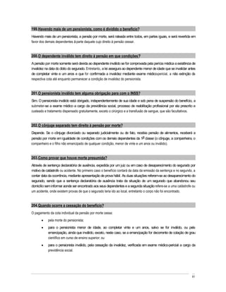 199. Havendo mais de um pensionista, como é dividido o benefício?
Havendo mais de um pensionista, a pensão por morte, será rateada entre todos, em partes iguais, e será revertida em
favor dos demais dependentes à parte daquele cujo direito à pensão cessar.


200. O dependente inválido tem direito à pensão em que condições?
A pensão por morte somente será devida ao dependente inválido se for comprovada pela perícia médica a existência de
invalidez na data do óbito do segurado. Entretanto, a lei assegura ao dependente menor de idade que se invalidar antes
de completar vinte e um anos e que for confirmada a invalidez mediante exame médico-pericial, a não extinção da
respectiva cota até enquanto permanecer a condição de invalidez do pensionista.


201. O pensionista inválido tem alguma obrigação para com o INSS?
Sim. O pensionista inválido está obrigado, independentemente de sua idade e sob pena de suspensão do benefício, a
submeter-se a exame médico a cargo da previdência social, processo de reabilitação profissional por ela prescrito e
custeado e tratamento dispensado gratuitamente, exceto o cirúrgico e a transfusão de sangue, que são facultativos.


202. O cônjuge separado tem direito à pensão por morte?
Depende. Se o cônjuge divorciado ou separado judicialmente ou de fato, recebia pensão de alimentos, receberá a
pensão por morte em igualdade de condições com os demais dependentes da 1a classe (o cônjuge, a companheira, o
companheiro e o filho não emancipado de qualquer condição, menor de vinte e um anos ou inválido).


203. Como provar que houve morte presumida?
Através de sentença declaratória de ausência, expedida por um juiz ou em caso de desaparecimento do segurado por
motivo de catástrofe ou acidente. No primeiro caso o benefício contará da data da emissão da sentença e no segundo, a
contar data da ocorrência, mediante apresentação de prova hábil. As duas situações referem-se ao desaparecimento do
segurado, sendo que a sentença declaratória de ausência trata da situação de um segurado que abandonou seu
domicílio sem informar aonde ser encontrado aos seus dependentes e a segunda situação refere-se a uma catástrofe ou
um acidente, onde existem provas de que o segurado teria ido ao local, entretanto o corpo não foi encontrado.


204. Quando ocorre a cessação do benefício?
O pagamento da cota individual da pensão por morte cessa:
           pela morte do pensionista;
           para o pensionista menor de idade, ao completar vinte e um anos, salvo se for inválido, ou pela
           emancipação, ainda que inválido, exceto, neste caso, se a emancipação for decorrente de colação de grau
           científico em curso de ensino superior; ou
           para o pensionista inválido, pela cessação da invalidez, verificada em exame médico-pericial a cargo da
           previdência social.




                                                                                                                   61
 