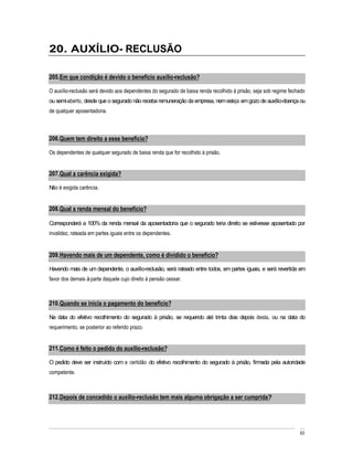 20. AUXÍLIO- RECLUSÃO

205. Em que condição é devido o benefício auxílio-reclusão?

O auxílio-reclusão será devido aos dependentes do segurado de baixa renda recolhido à prisão, seja sob regime fechado
ou semi-aberto, desde que o segurado não receba remuneração da empresa, nem esteja em gozo de auxílio-doença ou
de qualquer aposentadoria.



206. Quem tem direito a esse benefício?

Os dependentes de qualquer segurado de baixa renda que for recolhido à prisão.


207. Qual a carência exigida?

Não é exigida carência.


208. Qual a renda mensal do benefício?

Corresponderá a 100% da renda mensal da aposentadoria que o segurado teria direito se estivesse aposentado por
invalidez, rateada em partes iguais entre os dependentes.


209. Havendo mais de um dependente, como é dividido o benefício?

Havendo mais de um dependente, o auxílio-reclusão, será rateado entre todos, em partes iguais, e será revertida em
favor dos demais à parte daquele cujo direito à pensão cessar.



210. Quando se inicia o pagamento do benefício?

Na data do efetivo recolhimento do segurado à prisão, se requerido até trinta dias depois desta, ou na data do
requerimento, se posterior ao referido prazo.


211. Como é feito o pedido do auxílio-reclusão?

O pedido deve ser instruído com a certidão do efetivo recolhimento do segurado à prisão, firmada pela autoridade
competente.



212. Depois de concedido o auxílio-reclusão tem mais alguma obrigação a ser cumprida?




                                                                                                                  63
 