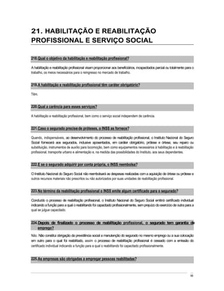 21. HABILITAÇÃO E REABILITAÇÃO
PROFISSIONAL E SERVIÇO SOCIAL

218. Qual o objetivo da habilitação e reabilitação profissional?

A habilitação e reabilitação profissional visam proporcionar aos beneficiários, incapacitados parcial ou totalmente para o
trabalho, os meios necessários para o reingresso no mercado de trabalho.


219. A habilitação e reabilitação profissional têm caráter obrigatório?

Têm.


220. Qual a carência para esses serviços?

A habilitação e reabilitação profissional, bem como o serviço social independem de carência.


221. Caso o segurado precise de próteses, o INSS as fornece?

Quando, indispensáveis, ao desenvolvimento do processo de reabilitação profissional, o Instituto Nacional do Seguro
Social fornecerá aos segurados, inclusive aposentados, em caráter obrigatório, prótese e órtese, seu reparo ou
substituição, instrumentos de auxílio para locomoção, bem como equipamentos necessários à habilitação e à reabilitação
profissional, transporte urbano e alimentação e, na medida das possibilidades do Instituto, aos seus dependentes.


222. E se o segurado adquirir por conta própria, o INSS reembolsa?

O Instituto Nacional do Seguro Social não reembolsará as despesas realizadas com a aquisição de órtese ou prótese e
outros recursos materiais não prescritos ou não autorizados por suas unidades de reabilitação profissional.


223. No término da reabilitação profissional o INSS emite algum certificado para o segurado?

Concluído o processo de reabilitação profissional, o Instituto Nacional do Seguro Social emitirá certificado individual
indicando a função para a qual o reabilitando foi capacitado profissionalmente, sem prejuízo do exercício de outra para a
qual se julgue capacitado.


224. Depois de finalizado o processo de reabilitação profissional, o segurado tem garantia de
    emprego?
Não. Não constitui obrigação da previdência social a manutenção do segurado no mesmo emprego ou a sua colocação
em outro para o qual foi reabilitado, assim o processo de reabilitação profissional é cessado com a emissão do
certificado individual indicando a função para a qual o reabilitando foi capacitado profissionalmente.


225. As empresas são obrigadas a empregar pessoas reabilitadas?



                                                                                                                       66
 