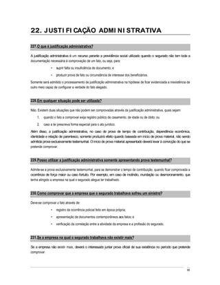 22. J USTI FI CAÇÃO ADMI NI STRATIVA

227. O que é justificação administrativa?

A justificação administrativa é um recurso perante a previdência social utilizado quando o segurado não tem toda a
documentação necessária à comprovação de um fato, ou seja, para:
                   suprir falta ou insuficiência de documento; e
                   produzir prova de fato ou circunstância de interesse dos beneficiários.
Somente será admitido o processamento de justificação administrativa na hipótese de ficar evidenciada a inexistência de
outro meio capaz de configurar a verdade do fato alegado.


228. Em qualquer situação pode ser utilizada?

Não. Existem duas situações que não podem ser comprovadas através da justificação administrativa, quais sejam:
    1.   quando o fato a comprovar exija registro público de casamento, de idade ou de óbito; ou
    2.   caso a lei prescreva forma especial para o ato jurídico.
Além disso, a justificação administrativa, no caso de prova de tempo de contribuição, dependência econômica,
identidade e relação de parentesco, somente produzirá efeito quando baseada em início de prova material, não sendo
admitida prova exclusivamente testemunhal. O início de prova material apresentado deverá levar à convicção do que se
pretende comprovar.


229. Posso utilizar a justificação administrativa somente apresentando prova testemunhal?

Admite-se a prova exclusivamente testemunhal, para se demonstrar o tempo de contribuição, quando ficar comprovada a
ocorrência de força maior ou caso fortuito. Por exemplo, em caso de incêndio, inundação ou desmoronamento, que
tenha atingido a empresa na qual o segurado alegue ter trabalhado.


230. Como comprovar que a empresa que o segurado trabalhava sofreu um sinistro?

Deve-se comprovar o fato através de:
                   registro da ocorrência policial feito em época própria;
                   apresentação de documentos contemporâneos aos fatos; e
                   verificação da correlação entre a atividade da empresa e a profissão do segurado.


231. Se a empresa na qual o segurado trabalhava não existir mais?

Se a empresa não existir mais, deverá o interessado juntar prova oficial de sua existência no período que pretende
comprovar.



                                                                                                                    68
 