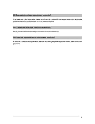 232. Quantas testemunhas o segurado deve apresentar?

O segurado deve indicar testemunhas idôneas, em número não inferior a três nem superior a seis, cujos depoimentos
possam levar à convicção da veracidade do que se pretende comprovar.


233. O beneficiário deve pagar para utilizar este recurso?

Não. A justificação administrativa será processada sem ônus para o interessado.


234. Quem fizer alguma declaração falsa pode ser penalizado?

É crime. Os autores de declarações falsas, prestadas em justificações perante a previdência social, serão processados
penalmente.




                                                                                                                  69
 