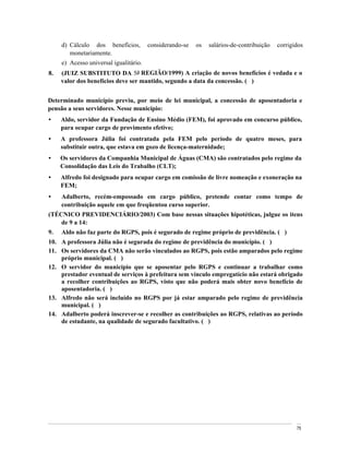d) Cálculo dos benefícios,    considerando-se   os   salários-de-contribuição   corrigidos
        monetariamente.
     e) Acesso universal igualitário.
8.   (JUIZ SUBSTITUTO DA 5a REGIÃO/1999) A criação de novos benefícios é vedada e o
     valor dos benefícios deve ser mantido, segundo a data da concessão. ( )


Determinado município previu, por meio de lei municipal, a concessão de aposentadoria e
pensão a seus servidores. Nesse município:
     Aldo, servidor da Fundação de Ensino Médio (FEM), foi aprovado em concurso público,
     para ocupar cargo de provimento efetivo;
     A professora Júlia foi contratada pela FEM pelo período de quatro meses, para
     substituir outra, que estava em gozo de licença-maternidade;
     Os servidores da Companhia Municipal de Águas (CMA) são contratados pelo regime da
     Consolidação das Leis do Trabalho (CLT);
     Alfredo foi designado para ocupar cargo em comissão de livre nomeação e exoneração na
     FEM;
     Adalberto, recém-empossado em cargo público, pretende contar como tempo de
     contribuição aquele em que freqüentou curso superior.
(TÉCNICO PREVIDENCIÁRIO/2003) Com base nessas situações hipotéticas, julgue os itens
    de 9 a 14:
9.   Aldo não faz parte do RGPS, pois é segurado de regime próprio de previdência. ( )
10. A professora Júlia não é segurada do regime de previdência do município. ( )
11. Os servidores da CMA não serão vinculados ao RGPS, pois estão amparados pelo regime
    próprio municipal. ( )
12. O servidor do município que se aposentar pelo RGPS e continuar a trabalhar como
    prestador eventual de serviços à prefeitura sem vínculo empregatício não estará obrigado
    a recolher contribuições ao RGPS, visto que não poderá mais obter novo benefício de
    aposentadoria. ( )
13. Alfredo não será incluído no RGPS por já estar amparado pelo regime de previdência
    municipal. ( )
14. Adalberto poderá inscrever-se e recolher as contribuições ao RGPS, relativas ao período
    de estudante, na qualidade de segurado facultativo. ( )




                                                                                            75
 