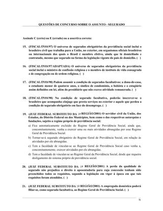 QUESTÕES DE CONCURSO SOBRE O ASSUNTO SEGURADO



Assinale C (certo) ou E (errado) ou a assertiva correta:

15. (FISCAL/INSS/97) O universo de segurados obrigatórios da previdência social inclui o
    brasileiro civil que trabalha para a União, no exterior, em organismos oficiais brasileiros
    ou internacionais dos quais o Brasil é membro efetivo, ainda que lá domiciliado e
    contratado, mesmo que segurado na forma da legislação vigente do país de domicílio. ( )

16. (FISCAL/INSS/97/ADAPTADA) O universo de segurados obrigatórios da previdência
    social inclui o ministro de confissão religiosa e o membro de instituto de vida consagrada
    e de congregação ou de ordem religiosa. ( )

17. (FISCAL/INSS/98) Podem assumir a condição de segurados facultativos: a dona-de-casa,
    o estudante menor de quatorze anos, o síndico de condomínio, o bolsista e o estagiário
    assim definidos em lei, além do presidiário que não exerce atividade remunerada. ( )

18. (FISCAL/INSS/98) Na condição de segurado facultativo, poderão inscrever-se o
    brasileiro que acompanha cônjuge que presta serviços no exterior e aquele que perdeu a
    condição de segurado obrigatório em face do desemprego. ( )

19. (JUIZ FEDERAL SUBSTITUTO DA 1a REGIÃO/2001) O servidor civil da União, dos
    Estados, do Distrito Federal ou dos Municípios, bem como o das respectivas autarquias e
    fundações, sujeito a regime próprio de previdência social:
    a) Fica automaticamente excluído do Regime Geral de Previdência Social, ainda que,
       concomitantemente, venha a exercer uma ou mais atividades abrangidas por esse Regime
       Geral de Previdência Social.
    b) Tornar-se-á segurado obrigatório do Regime Geral de Previdência Social, em relação às
       atividades por ele abrangidas.
    c) Tem a faculdade de vincular-se ao Regime Geral de Previdência Social caso venha a,
       concomitantemente, exercer atividades por ele abrangidas.
    d) Tem a faculdade de vincular-se ao Regime Geral da Previdência Social, desde que requeira
       desligamento do sistema próprio de previdência social.

20. (JUIZ FEDERAL SUBSTITUTO DA 1a REGIÃO/2001) A perda da qualidade de
    segurado não prejudica o direito à aposentadoria para cuja concessão tenham sido
    preenchidos todos os requisitos, segundo a legislação em vigor à época em que tais
    requisitos foram atendidos. ( )

21. (JUIZ FEDERAL SUBSTITUTO DA 1a REGIÃO/2001) A empregada doméstica poderá
    filiar-se, como segurada facultativa, ao Regime Geral de Previdência Social. ( )


                                                                                             76
 