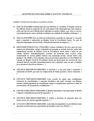 QUESTÕES DE CONCURSO SOBRE O ASSUNTO INSCRIÇÃO



Assinale C (certo) ou E (errado) ou a assertiva correta:

41. (FISCAL/INSS/2000) Considerando que um indivíduo se vinculasse ao Regime Geral de
    Previdência Social no momento de sua contratação como empregado por uma empresa,
    então não haveria nova filiação desse indivíduo ao mesmo regime, caso viesse a exercer,
    concomitantemente, outra atividade econômica, na condição de trabalhar autônomo. ( )

42. (FISCAL/INSS/2000) Para os efeitos previdenciários, inscrição de segurado é o ato pelo
    qual o segurado é cadastrado no Regime Geral de Previdência Social. No caso de
    segurado empregado, sua inscrição é efetuada diretamente na empresa. ( )

43. (DEFENSOR PÚBLICO DA UNIÃO/2001) Luciano trabalhava há cinco anos em uma
    empresa de informática, sempre realizando sua jornada no período noturno, tendo sido
    regularmente inscrito no Regime Geral de Previdência Social desde o início de sua
    relação laboral. Subseqüentemente, Luciano foi nomeado para exercer cargo
    comissionado no serviço público federal, não mantendo, porém, vínculo efetivo com
    qualquer ente público. Nessa situação, não será necessário proceder-se a nova filiação de
    Luciano no Regime Geral de Previdência Social, em decorrência do exercício da nova
    atividade laboral, exercida concomitantemente com a primeira, uma vez que o trabalho
    já se encontrava inscrito no sistema. ( )


44. (TÉCNICO PREVIDENCIÁRIO/2003) A inscrição é o ato pelo qual o segurado é
    cadastrado no RGPS, por meio de comprovação de dados pessoais e outros elementos. (
    )


45. (TÉCNICO PREVIDENCIÁRIO/2003) Com exceção da opção pelo recolhimento
    trimestral de contribuições, o segurado facultativo não pode retroagir sua filiação,
    estando vedado pagamento de contribuição relativa a competências anteriores à data de
    sua inscrição e do seu primeiro recolhimento. ( )


46. (TÉCNICO PREVIDENCIÁRIO/2003) A filiação materializa a inscrição junto ao RGPS
    e objetiva a identificação pessoal do segurado. ( )


47. (TÉCNICO PREVIDENCIÁRIO/2003) É vedada a inscrição de segurado após sua
    morte, exceto em caso de segurado especial. ( )

48. (ANALISTA PREVIDENCIÁRIO/2003) A inscrição de dependente na previdência social
    não pode ser feita antes do requerimento do benefício a que tiver direito. ( )



                                                                                          81
 
