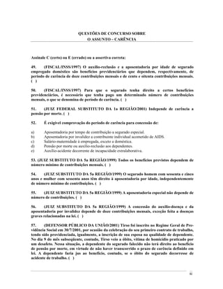 QUESTÕES DE CONCURSO SOBRE
                              O ASSUNTO CARÊNCIA



Assinale C (certo) ou E (errado) ou a assertiva correta:

49.    (FISCAL/INSS/1997) O auxílio-reclusão e a aposentadoria por idade de segurado
empregado doméstico são benefícios previdenciários que dependem, respectivamente, de
período de carência de doze contribuições mensais e de cento e oitenta contribuições mensais.
( )

50.    (FISCAL/INSS/1997) Para que o segurado tenha direito a certos benefícios
previdenciários, é necessário que tenha pago um determinado número de contribuições
mensais, o que se denomina de período de carência. ( )

51.    (JUIZ FEDERAL SUBSTITUTO DA 1a REGIÃO/2001) Independe de carência a
pensão por morte. ( )

52.    É exigível comprovação do período de carência para concessão de:

a)     Aposentadoria por tempo de contribuição a segurado especial.
b)     Aposentadoria por invalidez a contribuinte individual acometido de AIDS.
c)     Salário-maternidade à empregada, exceto a doméstica.
d)     Pensão por morte ou auxílio-reclusão aos dependentes.
e)     Auxílio-acidente decorrente de incapacidade extralaborativa.

53. (JUIZ SUBSTITUTO DA 5a REGIÃO/1999) Todos os benefícios previstos dependem de
número mínimo de contribuições mensais. ( )

54.    (JUIZ SUBSTITUTO DA 5a REGIÃO/1999) O segurado homem com sessenta e cinco
anos e mulher com sessenta anos têm direito à aposentadoria por idade, independentemente
de número mínimo de contribuições. ( )

55.   (JUIZ SUBSTITUTO DA 5a REGIÃO/1999) A aposentadoria especial não depende de
número de contribuições. ( )

56.    (JUIZ SUBSTITUTO DA 5a REGIÃO/1999) A concessão do auxílio-doença e da
aposentadoria por invalidez depende de doze contribuições mensais, exceção feita a doenças
graves relacionadas na lei. ( )

57.    (DEFENSOR PÚBLICO DA UNIÃO/2001) Tirso foi inscrito no Regime Geral de Pre-
vidência Social em 30/7/2001, por ocasião da celebração do seu primeiro contrato de trabalho,
tendo sido providenciada, igualmente, a inscrição de sua esposa na qualidade de dependente.
No dia 9 do mês subseqüente, contudo, Tirso veio a óbito, vítima de homicídio praticado por
um desafeto. Nessa situação, a dependente do segurado falecido não terá direito ao benefício
de pensão por morte, em virtude de não haver transcorrido o prazo de carência definido em
lei. A dependente faria jus ao benefício, contudo, se o óbito do segurado decorresse de
acidente de trabalho. ( )


                                                                                          82
 