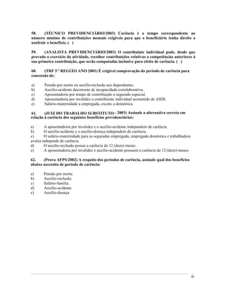 58.    (TÉCNICO PREVIDENCIÁRIO/2003) Carência é o tempo correspondente ao
número mínimo de contribuições mensais exigíveis para que o beneficiário tenha direito a
usufruir o benefício. ( )

59.    (ANALISTA PREVIDENCIÁRIO/2003) O contribuinte individual pode, desde que
provado o exercício da atividade, recolher contribuições relativas a competências anteriores à
sua primeira contribuição, que serão computadas inclusive para efeito de carência. ( )

60.    (TRF 5 ª REGIÃO ANO 2001) É exigível comprovação do período de carência para
concessão de:

a)      Pensão por morte ou auxílio-reclusão aos dependentes.
b)      Auxílio-acidente decorrente de incapacidade extralaborativa.
c)      Aposentadoria por tempo de contribuição a segurado especial.
d)      Aposentadoria por invalidez a contribuinte individual acometido de AIDS.
e)      Salário-maternidade a empregada, exceto a doméstica.

61.     (JUIZ DO TRABALHO SUBSTITUTO 2003) Assinale a alternativa correta em
relação à carência dos seguintes benefícios previdenciários:

a)      A aposentadoria por invalidez e o auxílio-acidente independem de carência.
b)      O auxílio-acidente e o auxílio-doença independem de carência.
c)      O salário-maternidade para as seguradas empregada, empregada doméstica e trabalhadora
avulsa independe de carência.
d)      O auxílio-reclusão possui a carência de 12 (doze) meses.
e)      A aposentadoria por invalidez e auxílio-acidente possuem a carência de 12 (doze) meses.

62.    (Prova AFPS/2002) A respeito dos períodos de carência, assinale qual dos benefícios
abaixo necessita de período de carência:

a)     Pensão por morte.
b)     Auxílio-reclusão.
c)     Salário-família.
d)     Auxílio-acidente.
e)     Auxílio-doença




                                                                                                  83
 