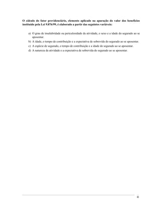 O cálculo do fator previdenciário, elemento aplicado na apuração do valor dos benefícios
instituído pela Lei 9.876/99, é elaborado a partir das seguintes variáveis:


    a) O grau de insalubridade ou periculosidade da atividade, o sexo e a idade do segurado ao se
       aposentar.
    b) A idade, o tempo de contribuição e a expectativa de sobrevida do segurado ao se aposentar.
    c) A espécie de segurado, o tempo de contribuição e a idade do segurado ao se aposentar.
    d) A natureza da atividade e a expectativa de sobrevida do segurado ao se aposentar.




                                                                                               85
 