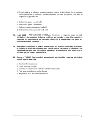 III. fica obrigado a se submeter a exames médicos a cargo da Previdência Social enquanto
         estiver percebendo o benefício, independentemente da idade que possua, sob pena de
         suspensão da aposentadoria.


    a) Está correta apenas a assertiva II.
    b) Está correta apenas a assertiva III.
    c) Estão corretas apenas as assertivas I e II.
    d) Estão corretas apenas as assertivas II e III.


78. (AGU 2002       PROCURADOR FEDERAL) Exercendo o segurado duas ou mais
    atividades, a incapacidade definitiva verificada em relação a uma delas autoriza a
    concessão da aposentadoria por invalidez, ainda que a incapacidade não possa ser
    estendida às demais atividades. ( )

79. (Prova Procurador Federal/2004) A aposentadoria por invalidez, decorrente de acidente
    de trabalho, é devida ao acidentado que, estando ou não em gozo de auxílio-doença, foi
    considerado incapaz para o trabalho e insuscetível de reabilitação para o exercício de
    atividade que lhe garanta a subsistência. ( )

80. (Prova AFPS/2002) Com relação à aposentadoria por invalidez e suas características,
    assinale a opção incorreta:

    a)   Benefício de renda mensal.
    b)   Exige, em regra, carência.
    c)   Extinção do benefício com o retorno voluntário à atividade.
    d)   Pode ser acumulado com auxílio-doença.
    e)   Alíquota de 100% do salário-de-benefício.




                                                                                         87
 