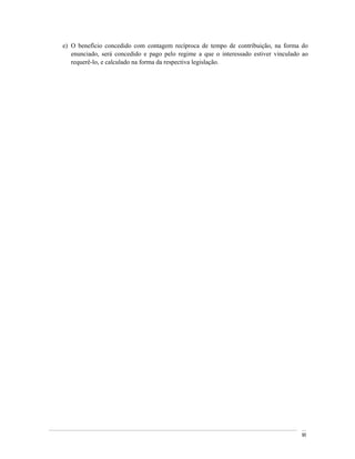 e) O benefício concedido com contagem recíproca de tempo de contribuição, na forma do
   enunciado, será concedido e pago pelo regime a que o interessado estiver vinculado ao
   requerê-lo, e calculado na forma da respectiva legislação.




                                                                                     90
 