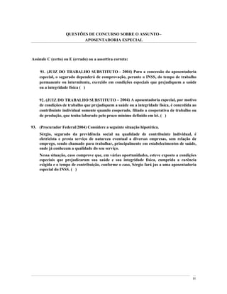 QUESTÕES DE CONCURSO SOBRE O ASSUNTO
                          APOSENTADORIA ESPECIAL



Assinale C (certo) ou E (errado) ou a assertiva correta:


    91. (JUIZ DO TRABALHO SUBSTITUTO 2004) Para a concessão da aposentadoria
    especial, o segurado dependerá de comprovação, perante o INSS, do tempo de trabalho
    permanente ou intermitente, exercido em condições especiais que prejudiquem a saúde
    ou a integridade física ( )


    92. (JUIZ DO TRABALHO SUBSTITUTO 2004) A aposentadoria especial, por motivo
    de condições de trabalho que prejudiquem a saúde ou a integridade física, é concedida ao
    contribuinte individual somente quando cooperado, filiado a cooperativa de trabalho ou
    de produção, que tenha laborado pelo prazo mínimo definido em lei. ( )

93. (Procurador Federal/2004) Considere a seguinte situação hipotética.
    Sérgio, segurado da previdência social na qualidade de contribuinte individual, é
    eletricista e presta serviço de natureza eventual a diversas empresas, sem relação de
    emprego, sendo chamado para trabalhar, principalmente em estabelecimentos de saúde,
    onde já conhecem a qualidade do seu serviço.
    Nessa situação, caso comprove que, em várias oportunidades, esteve exposto a condições
    especiais que prejudicaram sua saúde e sua integridade física, cumprida a carência
    exigida e o tempo de contribuição, conforme o caso, Sérgio fará jus a uma aposentadoria
    especial do INSS. ( )




                                                                                          91
 