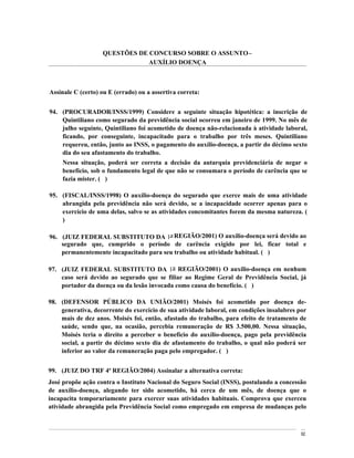 QUESTÕES DE CONCURSO SOBRE O ASSUNTO
                               AUXÍLIO DOENÇA



Assinale C (certo) ou E (errado) ou a assertiva correta:


94. (PROCURADOR/INSS/1999) Considere a seguinte situação hipotética: a inscrição de
    Quintiliano como segurado da previdência social ocorreu em janeiro de 1999. No mês de
    julho seguinte, Quintiliano foi acometido de doença não-relacionada à atividade laboral,
    ficando, por conseguinte, incapacitado para o trabalho por três meses. Quintiliano
    requereu, então, junto ao INSS, o pagamento do auxílio-doença, a partir do décimo sexto
    dia do seu afastamento do trabalho.
     Nessa situação, poderá ser correta a decisão da autarquia previdenciária de negar o
     benefício, sob o fundamento legal de que não se consumara o período de carência que se
     fazia mister. ( )

95. (FISCAL/INSS/1998) O auxílio-doença do segurado que exerce mais de uma atividade
    abrangida pela previdência não será devido, se a incapacidade ocorrer apenas para o
    exercício de uma delas, salvo se as atividades concomitantes forem da mesma natureza. (
    )

96. (JUIZ FEDERAL SUBSTITUTO DA 1a REGIÃO/2001) O auxílio-doença será devido ao
    segurado que, cumprido o período de carência exigido por lei, ficar total e
    permanentemente incapacitado para seu trabalho ou atividade habitual. ( )

97. (JUIZ FEDERAL SUBSTITUTO DA 1a REGIÃO/2001) O auxílio-doença em nenhum
    caso será devido ao segurado que se filiar ao Regime Geral de Previdência Social, já
    portador da doença ou da lesão invocada como causa do benefício. ( )

98. (DEFENSOR PÚBLICO DA UNIÃO/2001) Moisés foi acometido por doença de-
    generativa, decorrente do exercício de sua atividade laboral, em condições insalubres por
    mais de dez anos. Moisés foi, então, afastado do trabalho, para efeito de tratamento de
    saúde, sendo que, na ocasião, percebia remuneração de R$ 3.500,00. Nessa situação,
    Moisés teria o direito a perceber o benefício do auxílio-doença, pago pela previdência
    social, a partir do décimo sexto dia de afastamento do trabalho, o qual não poderá ser
    inferior ao valor da remuneração paga pelo empregador. ( )


99. (JUIZ DO TRF 4ª REGIÃO/2004) Assinalar a alternativa correta:
José propõe ação contra o Instituto Nacional do Seguro Social (INSS), postulando a concessão
de auxílio-doença, alegando ter sido acometido, há cerca de um mês, de doença que o
incapacita temporariamente para exercer suas atividades habituais. Comprova que exerceu
atividade abrangida pela Previdência Social como empregado em empresa de mudanças pelo



                                                                                           92
 