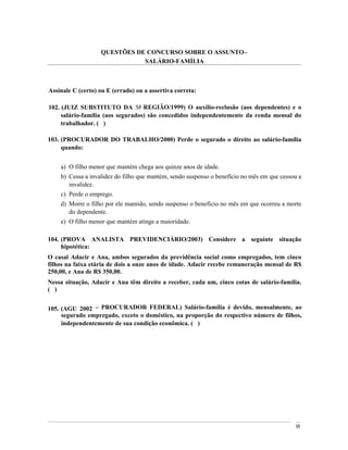 QUESTÕES DE CONCURSO SOBRE O ASSUNTO
                              SALÁRIO-FAMÍLIA



Assinale C (certo) ou E (errado) ou a assertiva correta:

102. (JUIZ SUBSTITUTO DA 5a REGIÃO/1999) O auxílio-reclusão (aos dependentes) e o
     salário-família (aos segurados) são concedidos independentemente da renda mensal do
     trabalhador. ( )

103. (PROCURADOR DO TRABALHO/2000) Perde o segurado o direito ao salário-família
     quando:


    a) O filho menor que mantém chega aos quinze anos de idade.
    b) Cessa a invalidez do filho que mantém, sendo suspenso o benefício no mês em que cessou a
       invalidez.
    c) Perde o emprego.
    d) Morre o filho por ele mantido, sendo suspenso o benefício no mês em que ocorreu a morte
       do dependente.
    e) O filho menor que mantém atinge a maioridade.

104. (PROVA ANALISTA PREVIDENCIÁRIO/2003) Considere a seguinte situação
     hipotética:
O casal Adacir e Ana, ambos segurados da previdência social como empregados, tem cinco
filhos na faixa etária de dois a onze anos de idade. Adacir recebe remuneração mensal de R$
250,00, e Ana de R$ 350,00.
Nessa situação, Adacir e Ana têm direito a receber, cada um, cinco cotas de salário-família.
( )


105. (AGU 2002 PROCURADOR FEDERAL) Salário-família é devido, mensalmente, ao
     segurado empregado, exceto o doméstico, na proporção do respectivo número de filhos,
     independentemente de sua condição econômica. ( )




                                                                                            95
 