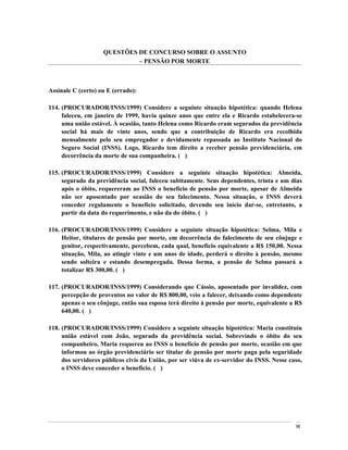 QUESTÕES DE CONCURSO SOBRE O ASSUNTO
                              PENSÃO POR MORTE



Assinale C (certo) ou E (errado):

114. (PROCURADOR/INSS/1999) Considere a seguinte situação hipotética: quando Helena
     faleceu, em janeiro de 1999, havia quinze anos que entre ela e Ricardo estabelecera-se
     uma união estável. À ocasião, tanto Helena como Ricardo eram segurados da previdência
     social há mais de vinte anos, sendo que a contribuição de Ricardo era recolhida
     mensalmente pelo seu empregador e devidamente repassada ao Instituto Nacional do
     Seguro Social (INSS). Logo, Ricardo tem direito a receber pensão previdenciária, em
     decorrência da morte de sua companheira. ( )

115. (PROCURADOR/INSS/1999) Considere a seguinte situação hipotética: Almeida,
     segurado da previdência social, faleceu subitamente. Seus dependentes, trinta e um dias
     após o óbito, requereram ao INSS o benefício de pensão por morte, apesar de Almeida
     não ser aposentado por ocasião do seu falecimento. Nessa situação, o INSS deverá
     conceder regulamente o benefício solicitado, devendo seu início dar-se, entretanto, a
     partir da data do requerimento, e não da do óbito. ( )

116. (PROCURADOR/INSS/1999) Considere a seguinte situação hipotética: Selma, Mila e
     Heitor, titulares de pensão por morte, em decorrência do falecimento de seu cônjuge e
     genitor, respectivamente, percebem, cada qual, benefício equivalente a R$ 150,00. Nessa
     situação, Mila, ao atingir vinte e um anos de idade, perderá o direito à pensão, mesmo
     sendo solteira e estando desempregada. Dessa forma, a pensão de Selma passará a
     totalizar R$ 300,00. ( )

117. (PROCURADOR/INSS/1999) Considerando que Cássio, aposentado por invalidez, com
     percepção de proventos no valor de R$ 800,00, veio a falecer, deixando como dependente
     apenas o seu cônjuge, então sua esposa terá direito à pensão por morte, equivalente a R$
     640,00. ( )

118. (PROCURADOR/INSS/1999) Considere a seguinte situação hipotética: Maria constituiu
     união estável com João, segurado da previdência social. Sobrevindo o óbito do seu
     companheiro, Maria requereu ao INSS o benefício de pensão por morte, ocasião em que
     informou ao órgão previdenciário ser titular de pensão por morte paga pela seguridade
     dos servidores públicos civis da União, por ser viúva de ex-servidor do INSS. Nesse caso,
     o INSS deve conceder o benefício. ( )




                                                                                           98
 