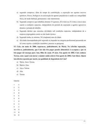 a) segurado comprove, além do tempo de contribuição, a exposição aos agentes nocivos
            químicos, físicos, biológicos ou associação de agentes prejudiciais à saúde ou à integridade
            física, de modo habitual, permanente e não intermitente.
      b) Segurado comprove que trabalhou durante 15 (quinze), 20 (vinte) ou 25 (vinte e cinco) anos
            sujeito a condições especiais, independente do período de exposição a agentes agressivos
            durante a jornada de trabalho.
      c) Segurado declare que executou atividades sob condições especiais, independente de a
            empresa empregadora emitir ou não laudo técnico.
      d) Segurado tenha, no mínimo, 50 (cinqüenta) anos de idade.
      e) Atividade desempenhada pelo segurado se enquadre na categoria profissional presumida em
            lei como sujeita a condições insalubres, penosas ou perigosas.
15. Caio, em maio de 2000, separou-se, judicialmente, de Maria. Na referida separação,
acordou-se, judicialmente, que Caio não iria pagar pensão alimentícia à ex-esposa e que só
iria pagar tal encargo para Ana, filha do casal, 19 anos. Em agosto de 2002, Caio conhece
Teresa, com a qual vem morar e manter união estável. Em agosto de 2004, Caio falece. Quem
tem direito à pensão por morte, na qualidade de dependente de Caio?
      a) Maria, Ana e Teresa.
      b) Maria e Ana.
      c) Ana e Teresa.
      d) Ana.
      e) Teresa.


Gabarito:

1.      C

2.      C

3.      A

4.      B

5.      E

6.      B

7.      D

8.      C

9.      C

10.     A

11.     B

12.     B



                                                                                                    111
 