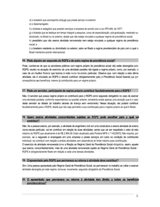 d) o brasileiro que acompanha cônjuge que presta serviço no exterior;
       e) o desempregado;
       f) o bolsista e estagiário que prestam serviços a empresa de acordo com a Lei no 6.494, de 1977;
       g) o bolsista que se dedique em tempo integral a pesquisa, curso de especialização, pós-graduação, mestrado ou
       doutorado, no Brasil ou no exterior, desde que não esteja vinculado a qualquer regime de previdência social;
       h) presidiário que não exerce atividade remunerada nem esteja vinculado a qualquer regime de previdência
       social; e
       i) o brasileiro residente ou domiciliado no exterior, salvo se filiado a regime previdenciário de país com o qual o
       Brasil mantenha acordo internacional.


16. Pode alguém ser segurado do RGPS e de outro regime de previdência social?
Pode. Lembre-se de que os servidores públicos com regime próprio de previdência social não estão abrangidos pelo
RGPS, exceto na situação de exercício de uma atividade paralela não ligada a regime próprio, como, por exemplo, o
caso de um Auditor Federal que leciona à noite numa faculdade particular. Observe que, com relação a esta última
atividade, ele é vinculado ao RGPS e deverá contribuir obrigatoriamente para a Previdência Social fazendo jus por
conseqüência aos benefícios, mesmo já contribuindo para um regime próprio.


17. Pode um servidor, participante de regime próprio contribuir facultativamente para o RGPS?
Não. O servidor que possui regime próprio só contribuirá para o RGPS como segurado obrigatório no caso de exercer
uma atividade paralela, conforme respondemos na questão anterior, entretanto existe apenas uma exceção que é o caso
deste servidor se afastar do trabalho através de licença sem vencimento. Nessa situação, ele poderá contribuir
facultativamente para o RGPS, desde que não seja permitida a sua contribuição para o regime próprio ao qual é filiado.


18. Quem exerce atividades concomitantes sujeitas ao RGPS pode escolher para a qual vai
    contribuir?
Não. Se a pessoa exerce, por exemplo, a atividade de engenheiro civil em uma construtora e exerce atividade de ensino
numa escola particular, vai ter contribuir em relação às duas atividades, sendo que vai ser respeitado o valor do teto
máximo do RGPS que atualmente é de R$ 2.894,28 (Valor atualizado pela Portaria MPS n.º 142/2007). Não importa, por
exemplo, se o segurado é empregado em uma empresa e presta serviços em outra na condição de contribuinte
individual, vai contribuir com relação a ambas atividades com observância do limite máximo para contribuição.
O exercício de atividade remunerada torna a filiação ao Regime Geral de Previdência Social obrigatória, assim, aquele
que exerce, concomitantemente, mais de uma atividade remunerada sujeita ao Regime Geral de Previdência Social
RGPS é obrigatoriamente filiado em relação a cada uma dessas atividades.


19. O aposentado pelo RGPS que permanece ou retorna à atividade deve contribuir?
Sim. Uma pessoa aposentada pelo Regime Geral de Previdência Social, se permanecer no trabalho ao voltar a exercer
atividade abrangida por este regime, torna-se, novamente, segurado obrigatório da Previdência Social.


20. O aposentado que permanece ou retorna à atividade tem direito a todos os benefícios
    previdenciários?



                                                                                                                       12
 
