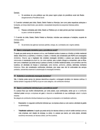 Exemplo:
            Os servidores de uma prefeitura que não possui regime próprio de previdência social são filiados
            obrigatoriamente à Previdência Social.

6. O servidor contratado pela União, Estado, Distrito Federal ou Município, bem como pelas respectivas autarquias e
fundações, por tempo determinado, para atender a necessidade temporária de excepcional interesse público.
Exemplo:
            Pessoas contratadas pela União, Estado ou Prefeitura por um dado período para fazer recenseamento
            ou para o controle de epidemias.

7. O servidor da União, Estado, Distrito Federal ou Município, incluídas suas autarquias e fundações, ocupante de
emprego público.
Exemplo:
            Os servidores das agências nacionais (petróleo, energia, etc.) contratados sob o regime celetista.


22. Quem é empregado doméstico para a previdência social?
É aquele que presta serviço de natureza contínua, sem finalidade lucrativa à pessoa ou à família no âmbito residencial
destas. Dessa forma, a cozinheira, o mordomo, o caseiro, o motorista, são considerados pelo RGPS como empregados
domésticos. Observe que a legislação não considera empregado doméstico a pessoa que executa atividades
relacionadas à manutenção do próprio lar, tais como cozinhar, para o próprio cônjuge ou companheiro, pais ou filhos,
bem como o trabalhador que presta serviço à pessoa ou família, no âmbito residencial destas, eventualmente e sem fins
lucrativos, em atividades de limpeza e conservação, como diaristas, jardineiros, pintores, eletricistas, bombeiros
hidráulicos. Estes são considerados contribuintes individuais, pois nesse caso não há continuidade dos serviços
prestados, característica essencial à caracterização do empregado doméstico.


23. A diarista é considerada empregada doméstica?
Não. A diarista presta serviço de natureza descontínua enquanto o empregado doméstico de natureza contínua. A
diarista também é segurada do RGPS, só que em outra categoria, a de contribuinte individual.


24. Quem é contribuinte individual para a previdência social?
É a pessoa física que recolhe individualmente, por conta própria, suas contribuições, sendo que se o contribuinte
individual prestar serviços a empresas em geral, o desconto e recolhimento da sua contribuição caberá à própria
empresa.
Na categoria de contribuinte individual destacam-se as figuras do empresário e do trabalhador autônomo.

       Empresário: é o segurado contribuinte individual que, na empresa urbana ou rural, exerce a atividade de gestão
       ou administração.


       Trabalhador autônomo: é aquele que presta serviço de natureza urbana ou rural em caráter eventual a uma ou
       mais empresas, sem relação de emprego, ou ainda, é a pessoa que exerce, por conta própria, atividade
       econômica remunerada, de natureza urbana, com fins lucrativos.



                                                                                                                   14
 