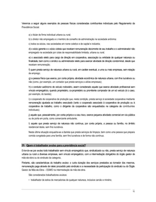 Veremos a seguir alguns exemplos de pessoas físicas consideradas contribuintes individuais pelo Regulamento da
Previdência Social:

       a) o titular de firma individual urbana ou rural;
       b) o diretor não empregado e o membro de conselho de administração na sociedade anônima;
       c) todos os sócios, nas sociedades em nome coletivo e de capital e indústria;
       d) o sócio gerente e o sócio cotista que recebam remuneração decorrente de seu trabalho e o administrador não
       empregado na sociedade por cotas de responsabilidade limitada, urbana ou rural;
       e) o associado eleito para cargo de direção em cooperativa, associação ou entidade de qualquer natureza ou
       finalidade, bem como o síndico ou administrador eleito para exercer atividade de direção condominial, desde que
       recebam remuneração;
       f) quem presta serviço de natureza urbana ou rural, em caráter eventual, a uma ou mais empresas, sem relação
       de emprego;
       g) a pessoa física que exerce, por conta própria, atividade econômica de natureza urbana, com fins lucrativos ou
       não (como, por exemplo, um contador que presta serviços a várias empresas);
       h) o condutor autônomo de veículo rodoviário, assim considerado aquele que exerce atividade profissional sem
       vínculo empregatício, quando proprietário, co-proprietário ou promitente comprador de um só veículo (é o caso,
       por exemplo, do taxista);
       i) o cooperado de cooperativa de produção que, nesta condição, presta serviço à sociedade cooperativa mediante
       remuneração ajustada ao trabalho executado (tanto o cooperado associado à cooperativa de produção ou à
       cooperativa de trabalho, como o dirigente da cooperativa são enquadrados na categoria de contribuintes
       individuais);
       j) aquele que, pessoalmente, por conta própria e a seu risco, exerce pequena atividade comercial em via pública
       ou de porta em porta, como comerciante ambulante;
       l) aquele que presta serviço de natureza não contínua, por conta própria, a pessoa ou família, no âmbito
       residencial desta, sem fins lucrativos.
       Nesta última situação enquadra-se a diarista que presta serviços de limpeza, bem como uma pessoa que prepara
       comida congelada para uma família, sem fins lucrativos e de forma não contínua.


25. Quem é trabalhador avulso para a previdência social?
Entende-se por avulso todo trabalhador sem vínculo empregatício que, sindicalizado ou não, presta serviço de natureza
urbana ou rural a diversas empresas, sem vínculo empregatício, com a intermediação obrigatória do órgão gestor de
mão-de-obra ou do sindicato da categoria.
Portanto, são características do trabalho avulso: a curta duração dos serviços prestados ao tomador dos mesmos,
remuneração paga através de rateio procedido pelo sindicato e a necessidade da participação do sindicato ou do Órgão
Gestor de Mão-de-Obra OGMO na intermediação da mão-de-obra.
       São considerados trabalhadores avulsos:
         trabalhador de estiva de mercadorias de qualquer natureza, inclusive carvão e minério;



                                                                                                                    15
 