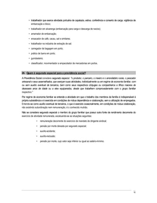 trabalhador que exerce atividade portuária de capatazia, estiva, conferência e conserto de carga, vigilância de
         embarcação e bloco;
         trabalhador em alvarenga (embarcação para carga e descarga de navios);
         amarrador de embarcação;
         ensacador de café, cacau, sal e similares;
         trabalhador na indústria de extração de sal;
         carregador de bagagem em porto;
         prático de barra em porto;
         guindasteiro;
         classificador, movimentador e empacotador de mercadorias em portos.


26. Quem é segurado especial para a previdência social?
A Previdência Social considera segurado especial: "o produtor, o parceiro, o meeiro e o arrendatário rurais, o pescador
artesanal e seus assemelhados, que exerçam suas atividades, individualmente ou em regime de economia familiar, com
ou sem auxílio eventual de terceiros, bem como seus respectivos cônjuges ou companheiros e filhos maiores de
dezesseis anos de idade ou a eles equiparados, desde que trabalhem comprovadamente com o grupo familiar
respectivo."
Por regime de economia familiar se entende a atividade em que o trabalho dos membros da família é indispensável à
própria subsistência e é exercida em condições de mútua dependência e colaboração, sem a utilização de empregados.
Entende-se como auxílio eventual de terceiros, o que é exercido ocasionalmente, em condições de mútua colaboração,
não existindo subordinação nem remuneração, é o conhecido mutirão.
Não se considera segurado especial o membro do grupo familiar que possui outra fonte de rendimento decorrente do
exercício de atividade remunerada, excetuando-se as situações seguintes:
                  remuneração decorrente do exercício de mandato de dirigente sindical;
                  pensão por morte deixada por segurado especial;
                  auxílio-acidente;
                  auxílio-reclusão;
                  pensão por morte, cujo valor seja inferior ou igual ao salário-mínimo.




                                                                                                                     16
 