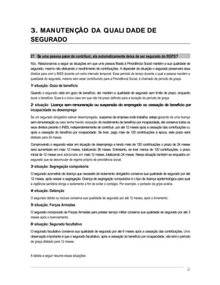 3. MANUTENÇÃO DA QUALI DADE DE
SEGURADO

27. Se uma pessoa parar de contribuir, ela automaticamente deixa de ser segurado do RGPS?
Não. Relacionamos a seguir as situações em que uma pessoa filiada à Previdência Social mantém a sua qualidade de
segurado, mesmo não efetuando o recolhimento de contribuições. A depender da situação o segurado preservará seus
direitos para com o INSS durante um certo intervalo temporal. Esse período de tempo durante o qual a pessoa mantém a
qualidade do segurado, mesmo sem estar contribuindo para a Previdência Social, é chamado de período de graça.
1a situação: Gozo de benefício
Quando o segurado está em gozo de benefício, ele mantém a qualidade de segurado sem limite de prazo, enquanto
durar o benefício. Esse é o único caso em que não há prazo definido para a duração do período de graça.
2a situação: Licença sem remuneração ou suspensão do empregado ou cessação de benefício por
incapacidade ou desemprego
Se um segurado obrigatório estiver desempregado, suspenso da empresa onde trabalha, esteja gozando de uma licença
sem remuneração ou caso tenha havido cessação do recebimento de benefício por incapacidade, ele conserva todos os
seus direitos perante o INSS, independentemente de contribuir, por até 12 meses após a cessação das contribuições ou
após a cessação do benefício por incapacidade. Se tiver, pago mais de 120 contribuições à época, este prazo será
dilatado para 24 meses.
Comprovando o segurado estar em situação de desemprego e tendo mais de 120 contribuições o prazo de 24 meses
será aumentado em mais 12 meses, totalizando 36 meses. Entretanto, se tiver menos de 120 contribuições, o prazo
inicial de 12 meses será adicionado em mais 12 meses, totalizando 24 meses. Nessa situação também se enquadra um
segurado que se desvincular de regime próprio de previdência social.
3a situação: Segregação compulsória
O segurado acometido de doença que necessite de isolamento obrigatório conserva sua qualidade de segurado por até
12 meses, após cessar a segregação. Doença de segregação compulsória é o tipo de doença epidemiológica para qual
a vigilância sanitária obriga o isolamento a fim de evitar o contágio. Por exemplo, o portador da gripe aviária.
4a situação: Detenção
O segurado detido ou recluso conserva sua qualidade de segurado por até 12 meses, após o livramento.
5a situação: Forças Armadas
O segurado incorporado às Forças Armadas para prestar serviço militar conserva sua qualidade de segurado por até 3
meses após o licenciamento.
6a situação: Segurado facultativo
O segurado facultativo conserva sua qualidade de segurado por até 6 meses após a cessação das contribuições. Uma
observação importante é que o segurado facultativo, após a cessação do benefício por incapacidade, não terá o período
de graça dilatado para 12 meses.


A tabela a seguir resume essas situações:


                                                                                                                  17
 