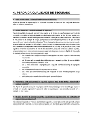 4. PERDA DA QUALIDADE DE SEGURADO

30. O que ocorre quando a pessoa perde a qualidade de segurado?
A perda da qualidade de segurado importa na caducidade dos direitos do mesmo. Ou seja, o segurado deixa de ter
direito aos benefícios previdenciários.


31. Em que data ocorre a perda da qualidade de segurado?
A perda da qualidade de segurado ocorrerá no dia seguinte ao do término do prazo fixado para recolhimento da
contribuição do contribuinte individual referente ao mês imediatamente posterior ao final do prazo previsto para
manutenção da referida qualidade. O prazo para o recolhimento da contribuição do contribuinte individual é até o dia 15
do mês posterior ao da prestação de serviços, prorrogando-se o vencimento para o primeiro dia útil após essa data
quando não houver expediente bancário no dia quinze. Vamos visualizar isso através de um exemplo: se um empregado
perdeu a qualidade de segurado, em abril de 2003, a data em que será computada esta perda será o dia de vencimento
para o recolhimento da competência imediatamente posterior a abril de 2003, ou seja, 16 de junho de 2003, que é o dia
seguinte ao vencimento da competência de maio de 2003. Dessa forma, o segurado perde essa qualidade, na prática,
em aproximadamente um mês e dezesseis dias após o esgotamento dos prazos previstos no Capítulo de Manutenção
da Qualidade de Segurado, que elencamos novamente a seguir:
                até 12 meses após a cessação de benefícios por incapacidade ou estiver suspenso ou licenciado sem
                remuneração;
                até 12 meses após a cessação das contribuições, para o segurado que deixar de exercer atividade
                remunerada abrangida pela Previdência Social;
                até 12 meses após cessar a segregação, para o segurado acometido de doença de segregação
                compulsória;
                até 12 meses após o livramento do segurado detido ou recluso;
                até 3 meses após o licenciamento do segurado incorporado às Forças Armadas para prestar serviço
                militar; e
                até 6 meses após a cessação das contribuições do segurado facultativo.


32. Ocorrendo a perda da qualidade de segurado, a pessoa deixa de ter direito a receber todo e
    qualquer benefício?
Não. A perda da qualidade de segurado não prejudica o direito à aposentadoria por tempo de contribuição, especial e
por idade para a qual o segurado tenha preenchido todos os requisitos para a sua concessão, de acordo com a
legislação em vigor à época.


33. No caso de morte da pessoa que perdeu a qualidade de segurado como fica a situação dos
    dependentes quanto à pensão?
Não será concedida pensão por morte aos dependentes do segurado que falecer após a perda desta qualidade, salvo se
antes do falecimento tiverem sido preenchidos todos os requisitos para obtenção de aposentadoria. Em outras palavras,




                                                                                                                    19
 