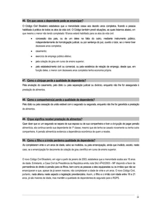 46. Em que casos o dependente pode se emancipar?
O Código Civil Brasileiro estabelece que a menoridade cessa aos dezoito anos completos, ficando a pessoa
habilitada à prática de todos os atos da vida civil. O Código também prevê situações, as quais listamos abaixo, em
que mesmo o menor não tendo completado 18 anos estará habilitado para os atos da vida civil:
                concessão dos pais, ou de um deles na falta do outro, mediante instrumento público,
                independentemente de homologação judicial, ou por sentença do juiz, ouvido o tutor, se o menor tiver
                dezesseis anos completos;
                casamento;
                exercício de emprego público efetivo;
                pela colação de grau em curso de ensino superior;
                pelo estabelecimento civil ou comercial, ou pela existência de relação de emprego, desde que, em
                função deles, o menor com dezesseis anos completos tenha economia própria.


47. Como o cônjuge perde a qualidade de dependente?
Pela anulação do casamento, pelo óbito ou pela separação judicial ou divórcio, enquanto não lhe for assegurada à
prestação de alimentos.


48. Como o companheiro(a) perde a qualidade de dependente?
Pelo óbito ou pela cessação da união estável com o segurado ou segurada, enquanto não lhe for garantida a prestação
de alimentos.


49. O que significa receber prestação de alimentos?
Quer dizer que se um segurado se separa de sua esposa ou de sua companheira e tiver a obrigação de pagar pensão
alimentícia, ela continua sendo sua dependente de 1ª classe, mesmo que ele tenha se casado novamente ou tenha outra
companheira. A pensão alimentícia evidencia a dependência econômica de quem a recebe.


50. Como o filho e o irmão perdem a qualidade de dependente?
Ao completarem vinte e um anos de idade, salvo se inválidos, ou pela emancipação, ainda que inválido, exceto, neste
caso, se a emancipação for decorrente de colação de grau científico em curso de ensino superior.


O novo Código Civil Brasileiro, em vigor a partir de janeiro de 2003, estabelece que a menoridade acaba aos 18 anos
de idade. Entretanto, a Casa Civil da Presidência da República emitiu nota SAJ no 42/2003 MF dispondo a favor da
permanência do direito à pensão para os filhos, bem como as pessoas a eles equiparadas ou os irmãos que não se
emanciparam e que, apesar de já serem maiores, não completaram a idade de vinte e um anos. O novo Código Civil,
portanto, nada alterou neste aspecto a legislação previdenciária. Assim, o filho e o irmão com idade entre 18 e 21
anos, já são maiores de idade, mas mantêm a qualidade de dependentes do segurado para o RGPS.




                                                                                                                       24
 