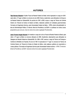 AUTORES

Ítalo Romano Eduardo é Auditor Fiscal da Receita Federal do Brasil, tendo ingressado no cargo em 2001,
após obter o 3º lugar na Bahia no concurso do ano 2000. Exerce, atualmente, suas atribuições na Delegacia
da Receita Federal em Salvador/BA. No período de 1997 a 2000, ocupou o cargo de Técnico de Controle
Externo do Tribunal de Contas do Estado da Bahia, realizando auditoria em entidades governamentais.
Formado em Engenharia Química, pela Universidade Federal da Bahia UFBA, possui pós-graduação na
área de Administração Pública. É instrutor oficial da Previdência, da ESAF e é professor em vários cursos
preparatórios para concurso. Autor de vários livros sobre Legislação Previdenciária.


Jeane Tavares Aragão Eduardo foi investida no cargo de Auditora Fiscal da Receita Federal do Brasil, após
obter o 5º lugar na Bahia no concurso efetuado em 2000. Atualmente, desempenha suas atribuições na
Delegacia da Receita Federal em Salvador/BA. Em 1996 e 1997, exerceu o cargo de Técnico de Finanças e
Controle do Ministério da Fazenda. No ano de 1997, foi aprovada em 1º lugar no concurso de Técnico de
Controle Externo do Tribunal de Contas do Estado da Bahia, onde realizava auditoria em orçamentos e
contas públicas. É formada em Engenharia Química pela Universidade Federal da Bahia UFBA. É instrutora
oficial da Previdência, da ESAF. Autora de vários livros sobre Legislação Previdenciária




                                                                                                       3
 