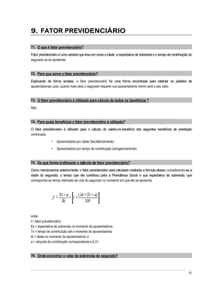9. FATOR PREVIDENCIÁRIO

71. O que é fator previdenciário?
Fator previdenciário é uma variável que leva em conta a idade, a expectativa de sobrevida e o tempo de contribuição do
segurado ao se aposentar.


72. Para que serve o fator previdenciário?
Explicando de forma simples, o fator previdenciário foi uma forma encontrada para retardar os pedidos de
aposentadorias, pois, quanto mais cedo o segurado requerer sua aposentadoria menor será o seu valor.


73. O fator previdenciário é utilizado para cálculo de todos os benefícios ?
Não.


74. Para quais benefícios o fator previdenciário é utilizado?
O fator previdenciário é utilizado para o cálculo do salário-de-benefício dos seguintes benefícios de prestação
continuada:
                  Aposentadoria por idade (facultativamente)
                  Aposentadoria por tempo de contribuição (obrigatoriamente)


75. De que forma é efetuado o cálculo do fator previdenciário?
Como mencionamos anteriormente, o fator previdenciário será calculado mediante a fórmula abaixo, considerando-se a
idade do segurado, o tempo que ele contribuiu para a Previdência Social e sua expectativa de sobrevida, que
corresponde ao tempo estimado de vida do segurado no momento em que ele se aposenta.




onde:
f = fator previdenciário;
Es = expectativa de sobrevida no momento da aposentadoria;
Tc = tempo de contribuição até o momento da aposentadoria;
Id = idade no momento da aposentadoria; e
a = alíquota de contribuição correspondente a 0,31.


76. Onde encontrar o valor da sobrevida do segurado?



                                                                                                                   32
 