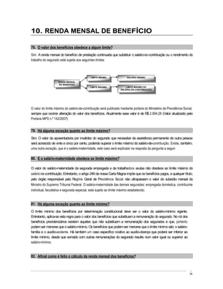 10. RENDA MENSAL DE BENEFÍCIO

78. O valor dos benefícios obedece a algum limite?
Sim. A renda mensal do benefício de prestação continuada que substituir o salário-de-contribuição ou o rendimento do
trabalho do segurado está sujeita aos seguintes limites:



                                            LIMITE MÍNIMO              SALÁRIO MÍNIMO

                    RENDA MENSAL
                     DO BENEFÍCIO
                                            LIMITE MÁXIMO              LIMITE MÁXIMO DO
                                                                   SALÁRIO-DE-CONTRIBUIÇÃO




O valor do limite máximo do salário-de-contribuição será publicado mediante portaria do Ministério da Previdência Social,
sempre que ocorrer alteração do valor dos benefícios. Atualmente esse valor é de R$ 2.894,28 (Valor atualizado pela
Portaria MPS n.º 142/2007).


79. Há alguma exceção quanto ao limite máximo?
Sim. O valor da aposentadoria por invalidez do segurado que necessitar da assistência permanente de outra pessoa
será acrescido de vinte e cinco por cento, podendo superar o limite máximo do salário-de-contribuição. Existe, também,
uma outra exceção, que é o salário-maternidade, este caso será explicado na resposta da pergunta a seguir.

80. E o salário-maternidade obedece ao limite máximo?

O valor do salário-maternidade da segurada empregada e da trabalhadora avulsa não obedece ao limite máximo do
salário-de-contribuição. Entretanto, o artigo 248 da nossa Carta Magna impõe que os benefícios pagos, a qualquer título,
pelo órgão responsável pelo Regime Geral de Previdência Social não ultrapassem o valor do subsídio mensal do
Ministro do Supremo Tribunal Federal. O salário-maternidade das demais seguradas: empregada doméstica, contribuinte
individual, facultativa e segurada especial, está sujeito ao limite máximo estabelecido.


81. Há alguma exceção quanto ao limite mínimo?
O limite mínimo dos benefícios por determinação constitucional deve ser o valor do salário-mínimo vigente.
Entretanto, aplica-se esta regra para o valor dos benefícios que substituam a remuneração do segurado. No rol dos
benefícios previdenciários existem aqueles que não substituem a remuneração dos segurados e que, portanto
podem ser menores que o salário-mínimo. Os benefícios que podem ser menores que o limite mínimo são: o salário-
família e o auxílio-acidente. Há também um caso específico relativo ao auxílio-doença que poderá ser inferior ao
limite mínimo, desde que somado com outras remunerações do segurado resulte num valor igual ou superior ao
salário-mínimo.


82. Afinal como é feito o cálculo da renda mensal dos benefícios?



                                                                                                                      34
 