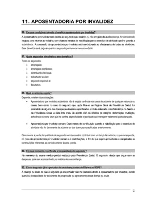 11. APOSENTADORIA POR INVALIDEZ

86. Em que condições é devido o benefício aposentadoria por invalidez?
A aposentadoria por invalidez será devida ao segurado que, estando ou não em gozo de auxílio-doença, for considerado
incapaz para retornar ao trabalho, com chances remotas de reabilitação para o exercício de atividade que lhe garanta a
subsistência. A concessão da aposentadoria por invalidez está condicionada ao afastamento de todas as atividades.
Esse benefício será pago enquanto o segurado permanecer nessa condição.


87. Quais segurados têm direito a esse benefício?
Todos os segurados:
         empregado;
         empregado doméstico;
         contribuinte individual;
         trabalhador avulso;
         segurado especial; e
         facultativo.


88. Qual a carência exigida ?
Depende, existem duas situações:
         Aposentadoria por invalidez acidentária: não é exigida carência nos casos de acidente de qualquer natureza ou
         causa, bem como no caso do segurado que, após filiar-se ao Regime Geral de Previdência Social, for
         acometido de alguma das doenças ou afecções especificadas em lista elaborada pelos Ministérios da Saúde e
         da Previdência Social a cada três anos, de acordo com os critérios de estigma, deformação, mutilação,
         deficiência ou outro fator que lhe confira especificidade e gravidade que mereçam tratamento particularizado.

         Aposentadoria por invalidez comum: Doze meses de contribuição quando a inabilitação para o exercício de
         atividade não for decorrente de acidente ou das doenças especificadas anteriormente.

Caso ocorra a perda da qualidade de segurado será necessário contribuir com um terço da carência, o que corresponde,
no caso da aposentadoria por invalidez comum a 4 contribuições, a fim de que sejam aproveitadas e computadas as
contribuições referentes ao período anterior àquela perda.


89. Em que momento é verificada a incapacidade do segurado ?
No momento do exame médico-pericial realizado pela Previdência Social. O segurado, desde que arque com as
despesas, pode ser acompanhado por médico de sua confiança.


90. E se o segurado já era portador de uma doença antes de filiar-se ao RGPS?
A doença ou lesão de que o segurado já era portador não lhe conferirá direito à aposentadoria por invalidez, exceto
quando a incapacidade for decorrente de progressão ou agravamento dessa doença ou lesão.




                                                                                                                   36
 